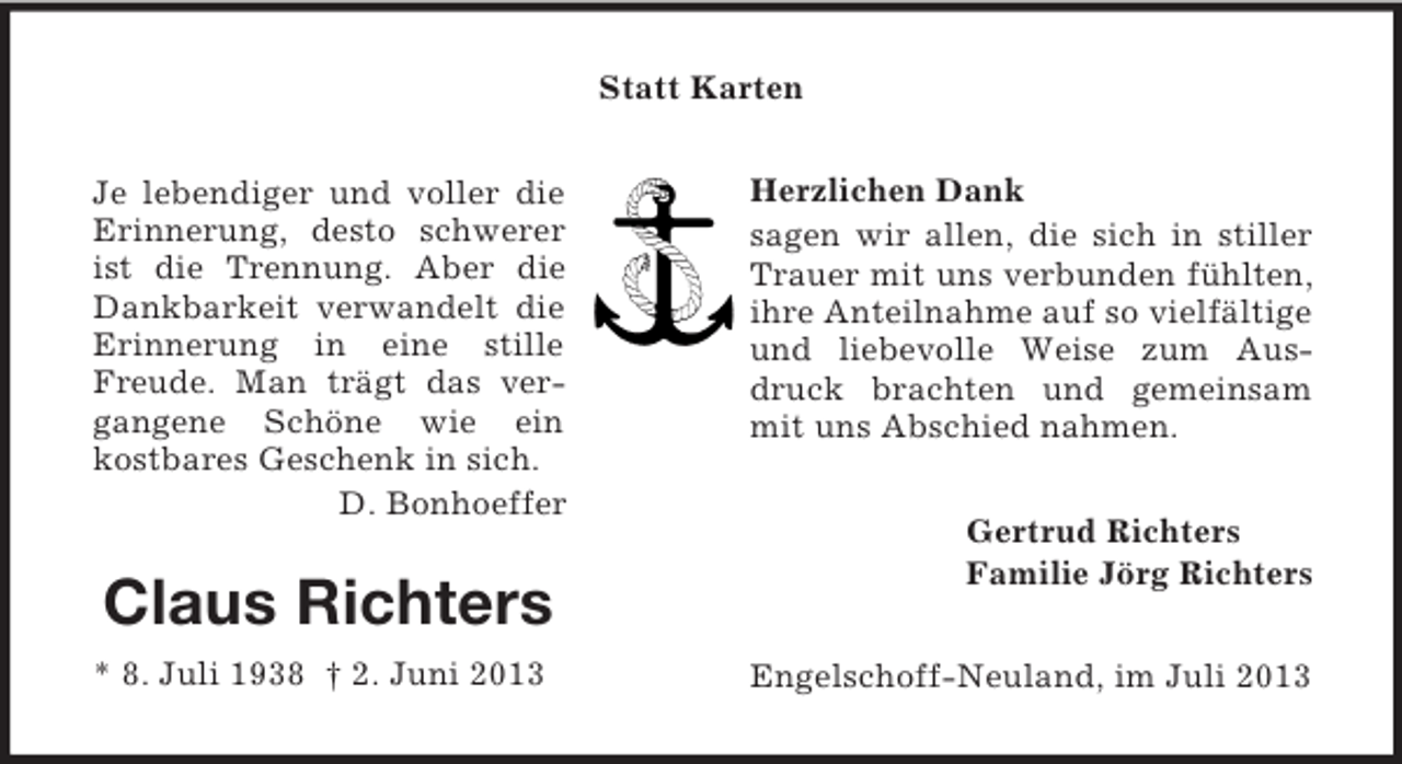 <p>Statt Karten<br />Je lebendiger und voller die<br />Erinnerung, desto schwerer<br />ist die Trennung. Aber die<br />Dankbarkeit verwandelt die<br />Erinnerung in eine stille<br />Freude. Man trägt das vergangene Schöne wie ein<br />kostbares Geschenk in sich.<br />D. Bonhoeffer</p><p>Claus Richters<br />* 8. Juli 1938 † 2. Juni 2013</p><p>Herzlichen Dank<br />sagen wir allen, die sich in stiller<br />Trauer mit uns verbunden fühlten,<br />ihre Anteilnahme auf so vielfältige<br />und liebevolle Weise zum Ausdruck brachten und gemeinsam<br />mit uns Abschied nahmen.<br />Gertrud Richters<br />Familie Jörg Richters<br />Engelschoff-Neuland, im Juli 2013</p>