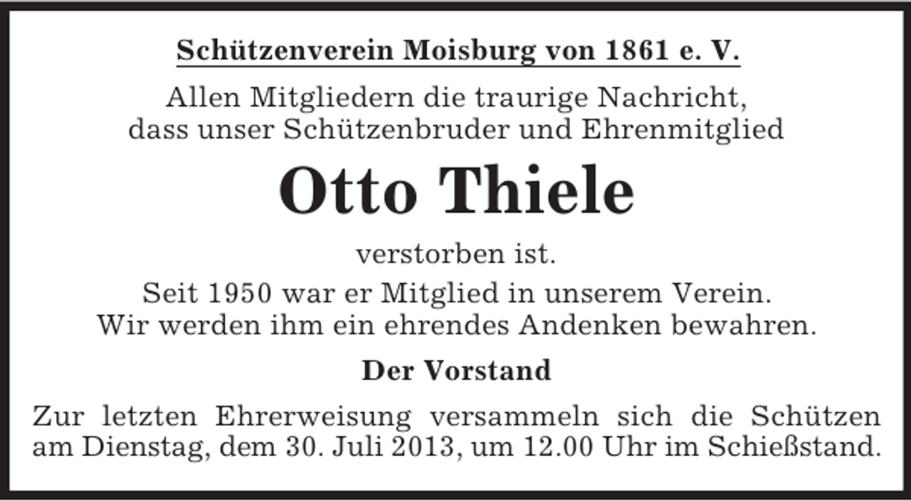 <p>Schützenverein Moisburg von 1861 e. V.<br />Allen Mitgliedern die traurige Nachricht,<br />dass unser Schützenbruder und Ehrenmitglied</p><p>Otto Thiele<br />verstorben ist.<br />Seit 1950 war er Mitglied in unserem Verein.<br />Wir werden ihm ein ehrendes Andenken bewahren.<br />Der Vorstand<br />Zur letzten Ehrerweisung versammeln sich die Schützen<br />am Dienstag, dem 30. Juli 2013, um 12.00 Uhr im Schießstand.</p>