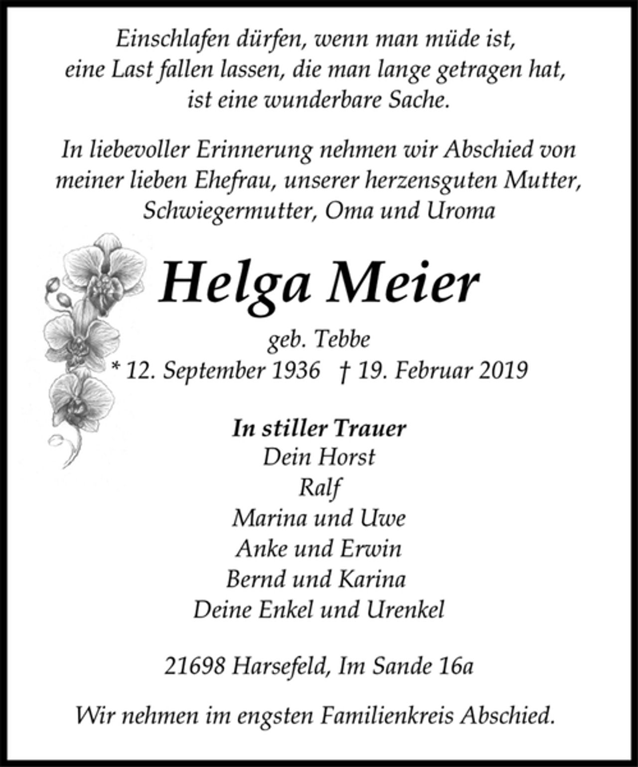 <p>Einschlafen dürfen, wenn man müde ist,<br />eine Last fallen lassen, die man lange getragen hat,<br />ist eine wunderbare Sache.<br />In liebevoller Erinnerung nehmen wir Abschied von<br />meiner lieben Ehefrau, unserer herzensguten Mutter,<br />Schwiegermutter, Oma und Uroma<br />Helga Meier<br />geb. Tebbe<br />* 12. September 1936 † 19. Februar 2019<br />In stiller Trauer<br />Dein Horst<br />Ralf<br />Marina und Uwe<br />Anke und Erwin<br />Bernd und Karina<br />Deine Enkel und Urenkel<br />21698 Harsefeld, Im Sande 16a<br />Wir nehmen im engsten Familienkreis Abschied.</p>
