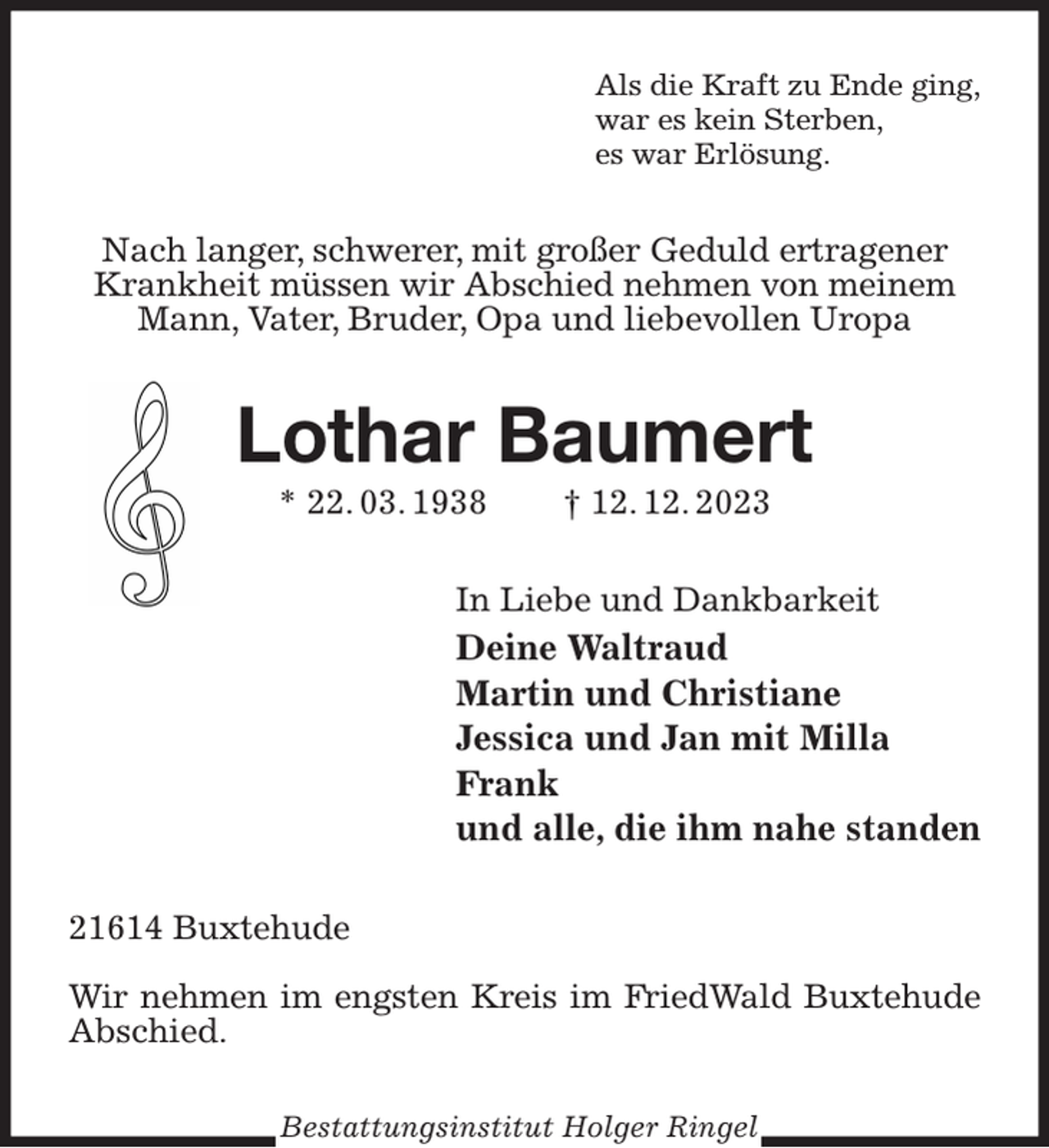<p>Als die Kraft zu Ende ging,<br />war es kein Sterben,<br />es war Erlösung.<br />Nach langer, schwerer, mit großer Geduld ertragener Krankheit müssen wir Abschied nehmen von meinem Mann, Vater, Bruder, Opa und liebevollen Uropa<br />Lothar Baumert<br />* 22. 03. 1938 † 12. 12. 2023<br />In Liebe und Dankbarkeit<br />Deine Waltraud<br />Martin und Christiane<br />Jessica und Jan mit Milla<br />Frank<br />und alle, die ihm nahe standen<br />21614 Buxtehude</p><p>Wir nehmen im engsten Kreis im FriedWald Buxtehude Abschied.<br />Bestattungsinstitut Holger Ringel</p>