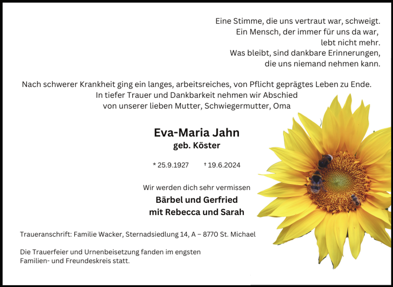 <p>Eine Stimme, die uns vertraut war, schweigt.<br />Ein Mensch, der immer für uns da war,<br />lebt nicht mehr.<br />Was bleibt, sind dankbare Erinnerungen,<br />die uns niemand nehmen kann.<br />Nach schwerer Krankheit ging ein langes, arbeitsreiches, von Pflicht geprägtes Leben zu Ende.<br />In tiefer Trauer und Dankbarkeit nehmen wir Abschied<br />von unserer lieben Mutter, Schwiegermutter, Oma</p><p>Eva-Maria Jahn<br />geb. Köster</p><p>* 25.9.1927</p><p>† 19.6.2024</p><p>Wir werden dich sehr vermissen</p><p>Bärbel und Gerfried<br />mit Rebecca und Sarah<br />Traueranschrift: Familie Wacker, Sternadsiedlung 14, A – 8770 St. Michael<br />Die Trauerfeier und Urnenbeisetzung fanden im engsten<br />Familien- und Freundeskreis statt.</p>