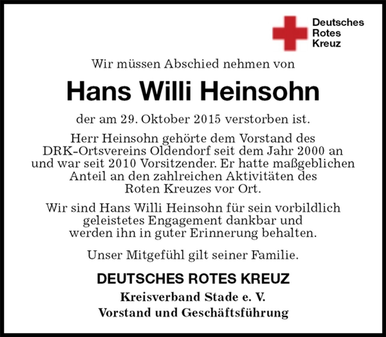 <p>Deutsches<br />Rotes<br />Kreuz<br />DEUTSCHES ROTES KREUZ<br />Kreisverband Stade e. V.<br />Vorstand und Geschäftsführung<br />Hans Willi Heinsohn<br />der am 29. Oktober 2015 verstorben ist.<br />Herr Heinsohn gehörte dem Vorstand des<br />DRK-Ortsvereins Oldendorf seit dem Jahr 2000 an<br />und war seit 2010 Vorsitzender. Er hatte maßgeblichen<br />Anteil an den zahlreichen Aktivitäten des<br />Roten Kreuzes vor Ort.<br />Wir sind Hans Willi Heinsohn für sein vorbildlich<br />geleistetes Engagement dankbar und<br />werden ihn in guter Erinnerung behalten.<br />Unser Mitgefühl gilt seiner Familie.</p><p>Wir müssen Abschied nehmen von</p>