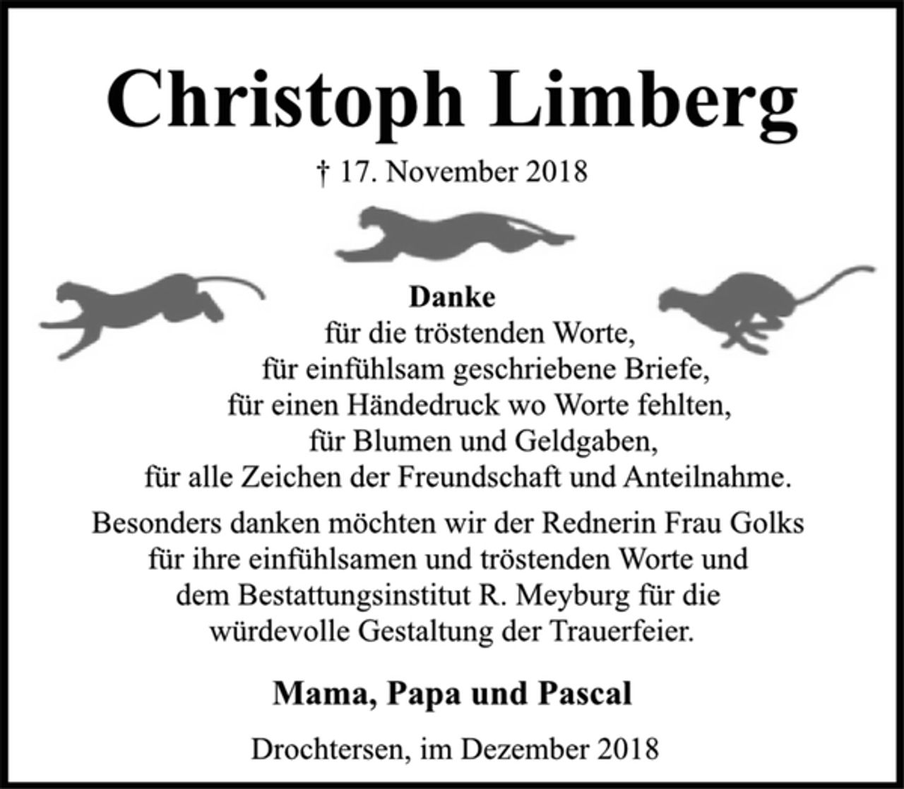 <p>Christoph Limberg<br />† 17. November 2018<br />Danke<br />für die tröstenden Worte,<br />für einfühlsam geschriebene Briefe,<br />für einen Händedruck wo Worte fehlten,<br />für Blumen und Geldgaben,<br />für alle Zeichen der Freundschaft und Anteilnahme.</p><p>Besonders danken möchten wir der Rednerin Frau Golks<br />für ihre einfühlsamen und tröstenden Worte und<br />dem Bestattungsinstitut R. Meyburg für die<br />würdevolle Gestaltung der Trauerfeier.<br />Mama, Papa und Pascal<br />Drochtersen, im Dezember 2018</p>