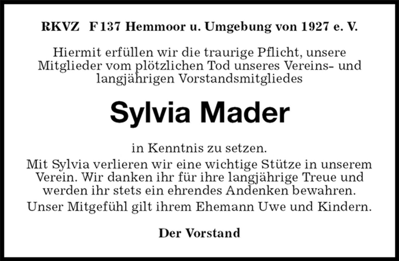 <p>RKVZ F 137 Hemmoor u. Umgebung von 1927 e. V.</p><p>Hiermit erfüllen wir die traurige Pflicht, unsere<br />Mitglieder vom plötzlichen Tod unseres Vereins- und langjährigen Vorstandsmitgliedes<br />Sylvia Mader<br />in Kenntnis zu setzen.<br />Mit Sylvia verlieren wir eine wichtige Stütze in unserem Verein. Wir danken ihr für ihre langjährige Treue und werden ihr stets ein ehrendes Andenken bewahren.<br />Unser Mitgefühl gilt ihrem Ehemann Uwe und Kindern.<br />Der Vorstand</p>