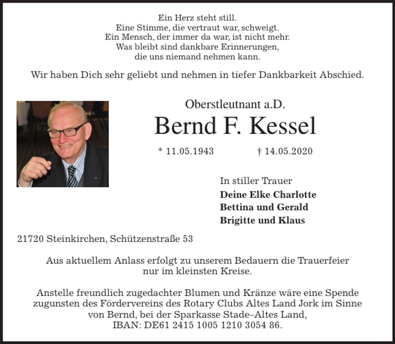 <p>Ein Herz steht still.<br />Eine Stimme, die vertraut war, schweigt.<br />Ein Mensch, der immer da war, ist nicht mehr.<br />Was bleibt sind dankbare Erinnerungen,<br />die uns niemand nehmen kann.<br />Wir haben Dich sehr geliebt und nehmen in tiefer Dankbarkeit Abschied.<br />Oberstleutnant a.D.<br />Bernd F. Kessel<br />* 11.05.1943 † 14.05.2020</p>
<p>In stiller Trauer<br />Deine Elke Charlotte<br />Bettina und Gerald<br />Brigitte und Klaus<br />21720 Steinkirchen, Schützenstraße 53</p>
<p>Aus aktuellem Anlass erfolgt zu unserem Bedauern die Trauerfeier<br />nur im kleinsten Kreise.</p>
<p>Anstelle freundlich zugedachter Blumen und Kränze wäre eine Spende<br />zugunsten des Fördervereins des Rotary Clubs Altes Land Jork im Sinne<br />von Bernd, bei der Sparkasse Stade–Altes Land,<br />IBAN: DE61 2415 1005 1210 3054 86.</p>