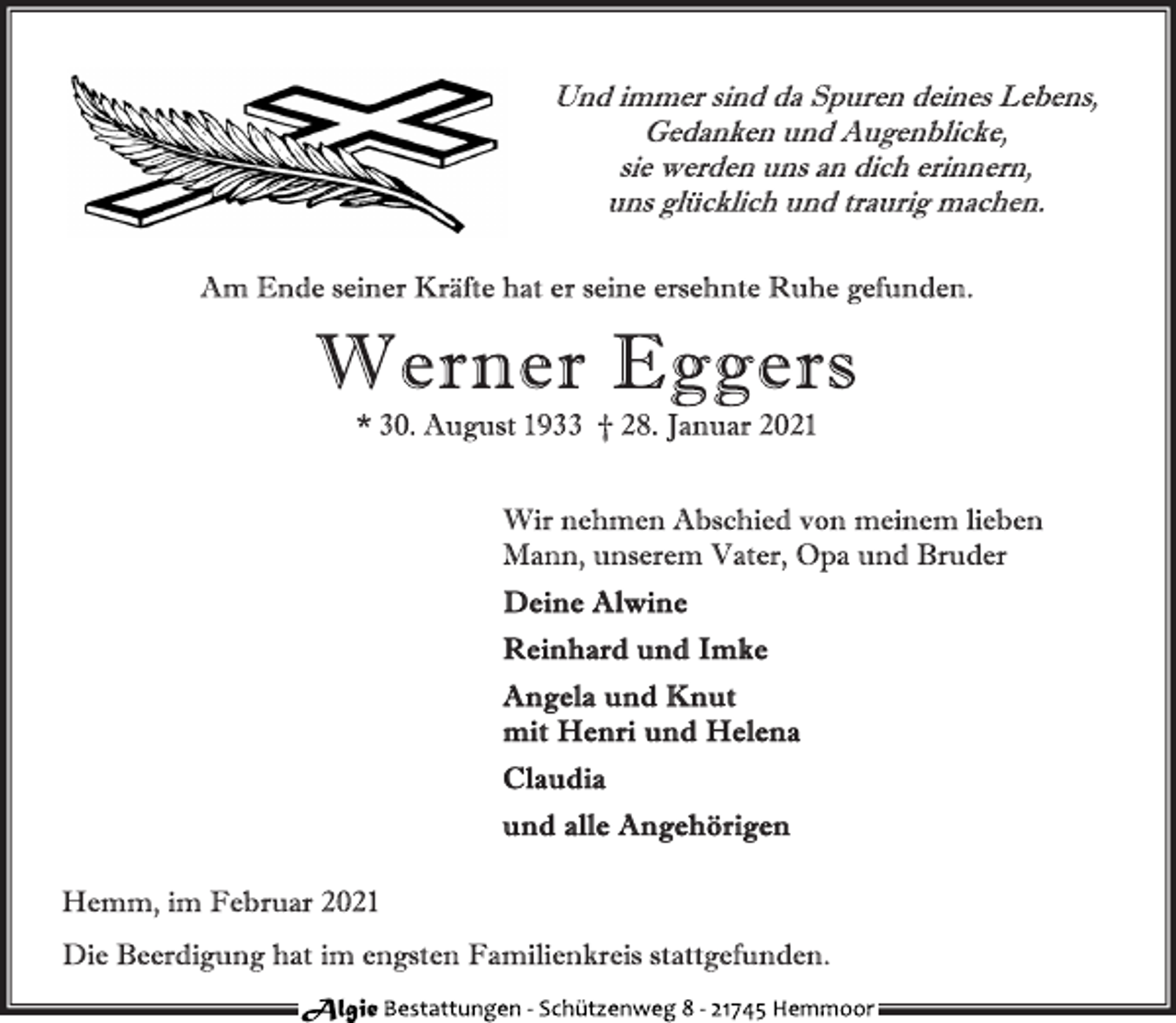 <p>Und immer sind da Spuren deines Lebens,<br />Gedanken und Augenblicke,<br />sie werden uns an dich erinnern,<br />uns glücklich und traurig machen.<br />Am Ende seiner Kräfte hat er seine ersehnte Ruhe gefunden.<br />Wir nehmen Abschied von meinem lieben<br />Mann, unserem Vater, Opa und Bruder<br />Werner Eggers<br />* 30. August 1933 † 28. Januar 2021<br />Deine Alwine<br />Reinhard und Imke<br />Angela und Knut<br />mit Henri und Helena<br />Claudia<br />und alle Angehörigen<br />Hemm, im Februar 2021<br />Die Beerdigung hat im engsten Familienkreis stattgefunden.</p>