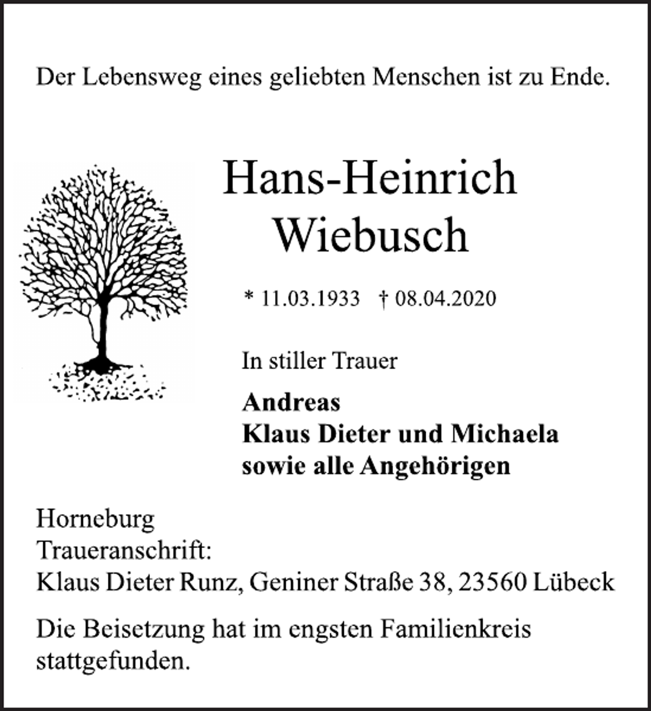 <p>Der Lebensweg eines geliebten Menschen ist zu Ende.<br />Hans-Heinrich<br />Wiebusch<br />* 11.03.1933 † 08.04.2020<br />Horneburg<br />In stiller Trauer<br />Andreas<br />Klaus Dieter und Michaela<br />sowie alle Angehörigen<br />Traueranschrift:<br />Klaus Dieter Runz, Geniner Straße 38, 23560 Lübeck<br />Die Beisetzung hat im engsten Familienkreis<br />stattgefunden.</p>