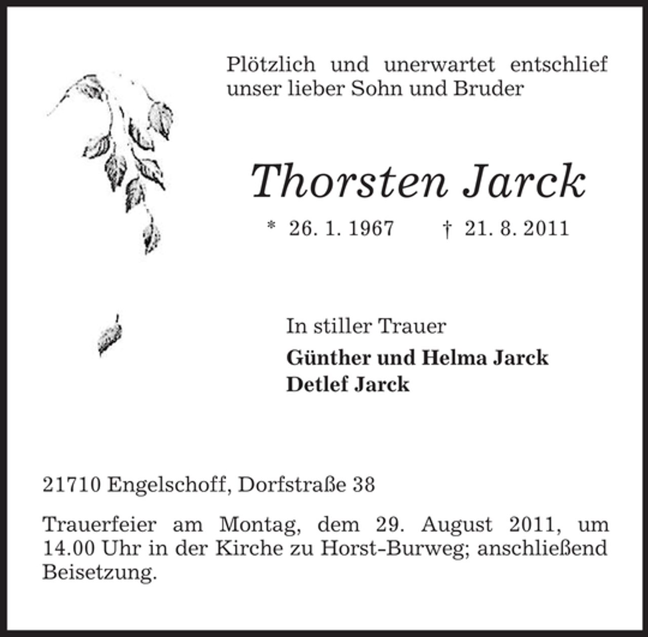 <p>Plötzlich und unerwartet entschlief<br />unser lieber Sohn und Bruder</p><p>Thorsten Jarck<br />* 26. 1. 1967</p><p>† 21. 8. 2011</p><p>In stiller Trauer<br />Günther und Helma Jarck<br />Detlef Jarck</p><p>21710 Engelschoff, Dorfstraße 38<br />Trauerfeier am Montag, dem 29. August 2011, um<br />14.00 Uhr in der Kirche zu Horst-Burweg; anschließend<br />Beisetzung.</p>