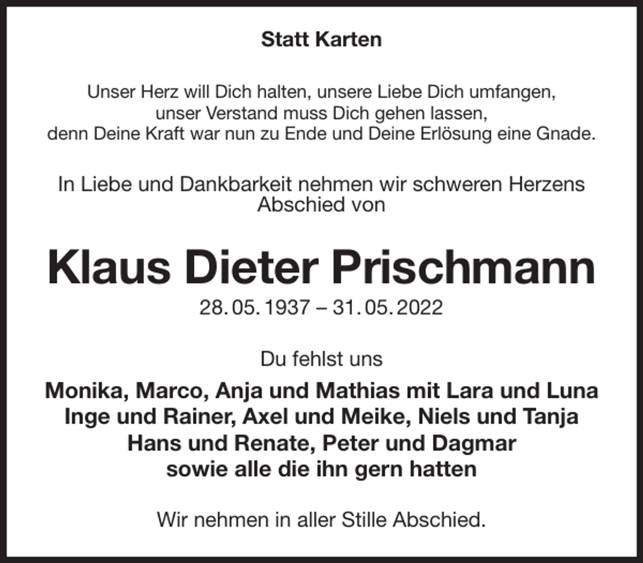 <p>Statt Karten<br />Unser Herz will Dich halten, unsere Liebe Dich umfangen,<br />unser Verstand muss Dich gehen lassen,<br />denn Deine Kraft war nun zu Ende und Deine Erlösung eine Gnade.<br />In Liebe und Dankbarkeit nehmen wir schweren Herzens Abschied von<br />Klaus Dieter Prischmann<br />28. 05. 1937 - 31. 05. 2022<br />Du fehlst uns<br />Monika, Marco, Anja und Mathias mit Lara und Luna<br />Inge und Rainer, Axel und Meike, Niels und Tanja<br />Hans und Renate, Peter und Dagmar<br />sowie alle die ihn gern hatten<br />Wir nehmen in aller Stille Abschied.</p>