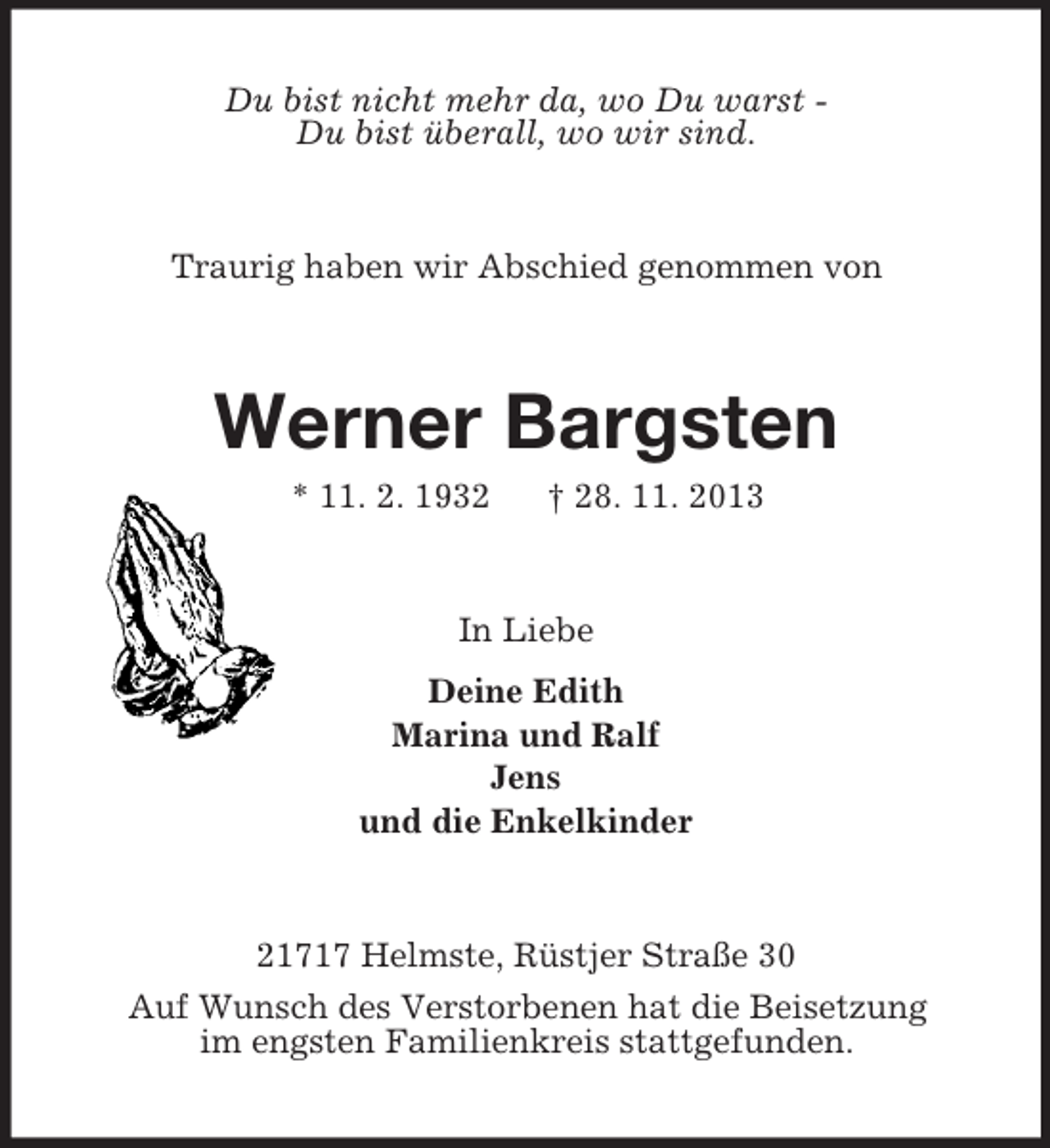 <p>Du bist nicht mehr da, wo Du warst Du bist überall, wo wir sind.</p><p>Traurig haben wir Abschied genommen von</p><p>Werner Bargsten<br />* 11. 2. 1932</p><p>† 28. 11. 2013</p><p>In Liebe<br />Deine Edith<br />Marina und Ralf<br />Jens<br />und die Enkelkinder</p><p>21717 Helmste, Rüstjer Straße 30<br />Auf Wunsch des Verstorbenen hat die Beisetzung<br />im engsten Familienkreis stattgefunden.</p>