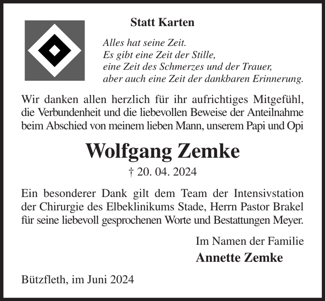<p>Statt Karten<br />Alles hat seine Zeit.<br />Es gibt eine Zeit der Stille,<br />eine Zeit des Schmerzes und der Trauer,<br />aber auch eine Zeit der dankbaren Erinnerung.<br />Wir danken allen herzlich für ihr aufrichtiges Mitgefühl, die Verbundenheit und die liebevollen Beweise der Anteilnahme beim Abschied von meinem lieben Mann, unserem Papi und Opi<br />Wolfgang Zemke<br />† 20. 04. 2024<br />Ein besonderer Dank gilt dem Team der Intensivstation<br />der Chirurgie des Elbeklinikums Stade, Herrn Pastor Brakel<br />für seine liebevoll gesprochenen Worte und Bestattungen Meyer.<br />Im Namen der Familie<br />Annette Zemke<br />Bützfleth, im Juni 2024</p>