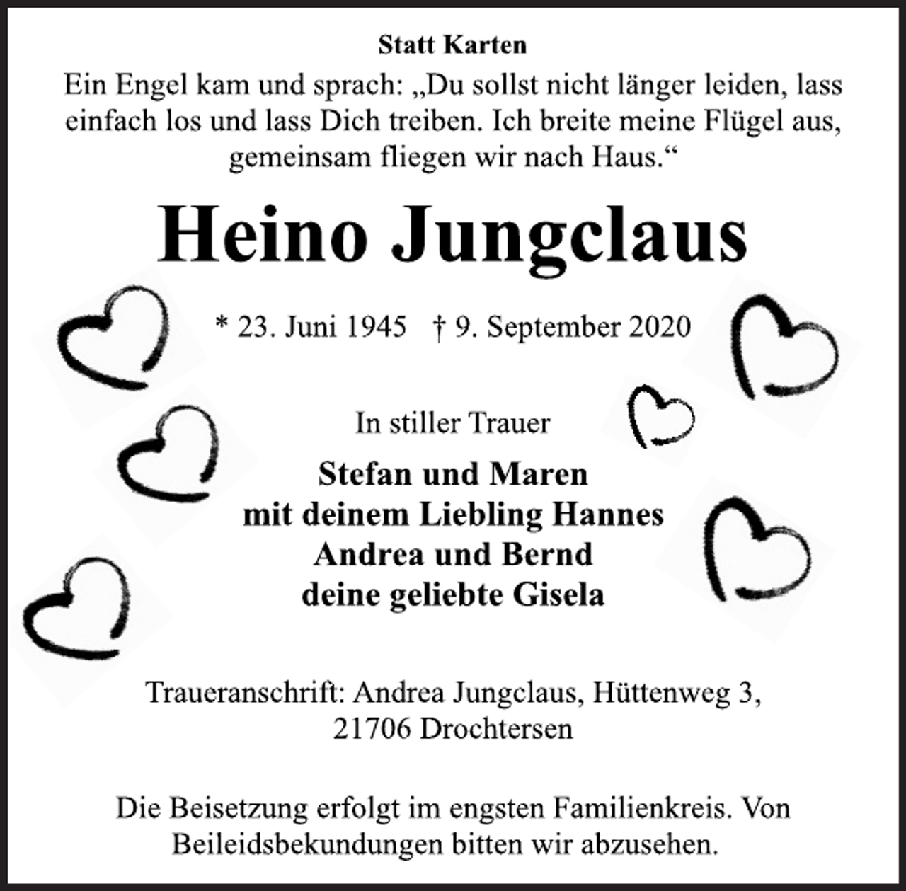 <p>Statt Karten<br />Ein Engel kam und sprach: „Du sollst nicht länger leiden, lass<br />einfach los und lass Dich treiben. Ich breite meine Flügel aus,<br />gemeinsam fliegen wir nach Haus.“<br />Heino Jungclaus<br />* 23. Juni 1945 † 9. September 2020<br />In stiller Trauer<br />Stefan und Maren<br />mit deinem Liebling Hannes<br />Andrea und Bernd<br />deine geliebte Gisela<br />Traueranschrift: Andrea Jungclaus, Hüttenweg 3,<br />21706 Drochtersen<br />Die Beisetzung erfolgt im engsten Familienkreis. Von<br />Beileidsbekundungen bitten wir abzusehen.</p>