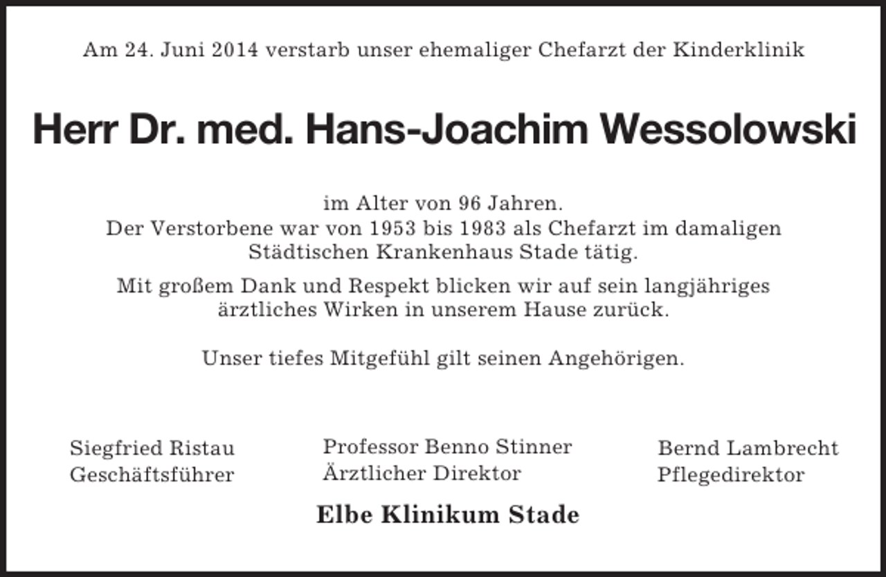 <p>Bernd Lambrecht<br />Pflegedirektor<br />Professor Benno Stinner<br />Ärztlicher Direktor<br />Elbe Klinikum Stade<br />Siegfried Ristau<br />Geschäftsführer<br />Am 24. Juni 2014 verstarb unser ehemaliger Chefarzt der Kinderklinik<br />Herr Dr. med. Hans-Joachim Wessolowski<br />im Alter von 96 Jahren.<br />Der Verstorbene war von 1953 bis 1983 als Chefarzt im damaligen<br />Städtischen Krankenhaus Stade tätig.<br />Mit großem Dank und Respekt blicken wir auf sein langjähriges<br />ärztliches Wirken in unserem Hause zurück.</p><p>Unser tiefes Mitgefühl gilt seinen Angehörigen.</p>