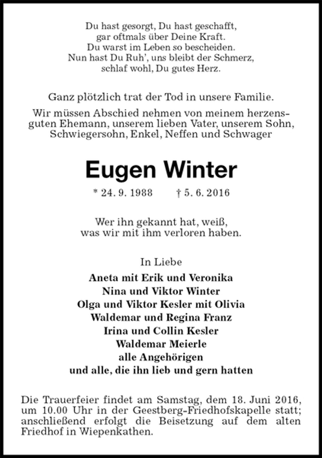<p>Du hast gesorgt, Du hast geschafft,<br />gar oftmals über Deine Kraft.<br />Du warst im Leben so bescheiden.<br />Nun hast Du Ruh’, uns bleibt der Schmerz,<br />schlaf wohl, Du gutes Herz.<br />Ganz plötzlich trat der Tod in unsere Familie.<br />Wir müssen Abschied nehmen von meinem herzens-<br />guten Ehemann, unserem lieben Vater, unserem Sohn, Schwiegersohn, Enkel, Neffen und Schwager<br />Eugen Winter<br />* 24. 9. 1988 † 5. 6. 2016<br />Wer ihn gekannt hat, weiß,<br />was wir mit ihm verloren haben.<br />In Liebe<br />Aneta mit Erik und Veronika<br />Nina und Viktor Winter<br />Olga und Viktor Kesler mit Olivia<br />Waldemar und Regina Franz<br />Irina und Collin Kesler<br />Waldemar Meierle<br />alle Angehörigen<br />und alle, die ihn lieb und gern hatten<br />Die Trauerfeier findet am Samstag, dem 18. Juni 2016, um 10.00 Uhr in der Geestberg-Friedhofskapelle statt; anschließend erfolgt die Beisetzung auf dem alten Friedhof in Wiepenkathen.</p>