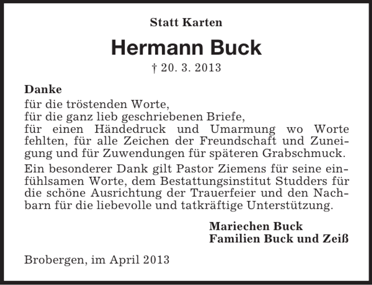 <p>Statt Karten</p><p>Hermann Buck<br />† 20. 3. 2013<br />Danke<br />für die tröstenden Worte,<br />für die ganz lieb geschriebenen Briefe,<br />für einen Händedruck und Umarmung wo Worte<br />fehlten, für alle Zeichen der Freundschaft und Zuneigung und für Zuwendungen für späteren Grabschmuck.<br />Ein besonderer Dank gilt Pastor Ziemens für seine einfühlsamen Worte, dem Bestattungsinstitut Studders für<br />die schöne Ausrichtung der Trauerfeier und den Nachbarn für die liebevolle und tatkräftige Unterstützung.<br />Mariechen Buck<br />Familien Buck und Zeiß<br />Brobergen, im April 2013</p>