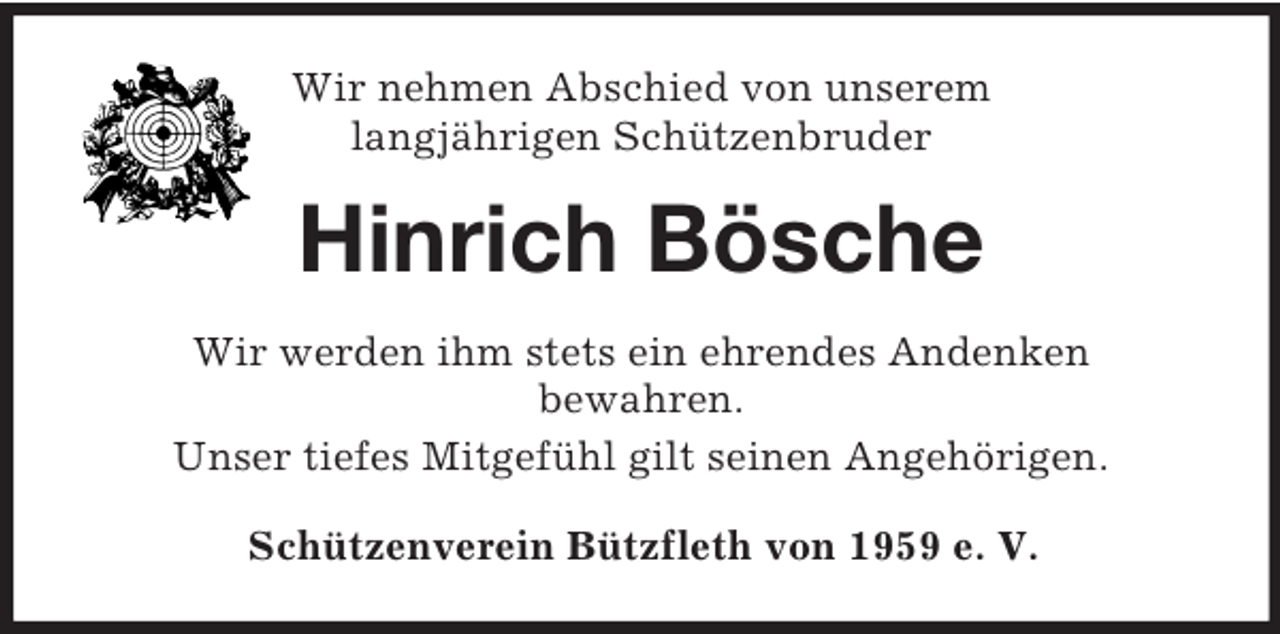 <p>Wir nehmen Abschied von unserem<br />langjährigen Schützenbruder<br />Hinrich Bösche<br />Wir werden ihm stets ein ehrendes Andenken<br />bewahren.<br />Unser tiefes Mitgefühl gilt seinen Angehörigen.<br />Schützenverein Bützfleth von 1959 e. V.</p>