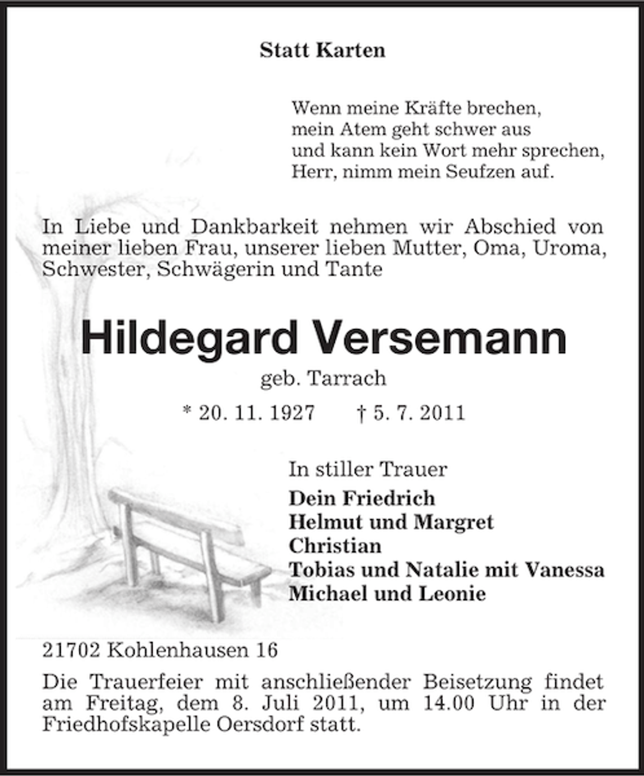 <p>Statt Karten<br />Wenn meine Kräfte brechen,<br />mein Atem geht schwer aus<br />und kann kein Wort mehr sprechen,<br />Herr, nimm mein Seufzen auf.</p><p>In Liebe und Dankbarkeit nehmen wir Abschied von<br />meiner lieben Frau, unserer lieben Mutter, Oma, Uroma,<br />Schwester, Schwägerin und Tante</p><p>Hildegard Versemann<br />geb. Tarrach<br />* 20. 11. 1927</p><p>† 5. 7. 2011</p><p>In stiller Trauer<br />Dein Friedrich<br />Helmut und Margret<br />Christian<br />Tobias und Natalie mit Vanessa<br />Michael und Leonie<br />21702 Kohlenhausen 16<br />Die Trauerfeier mit anschließender Beisetzung findet<br />am Freitag, dem 8. Juli 2011, um 14.00 Uhr in der<br />Friedhofskapelle Oersdorf statt.</p>