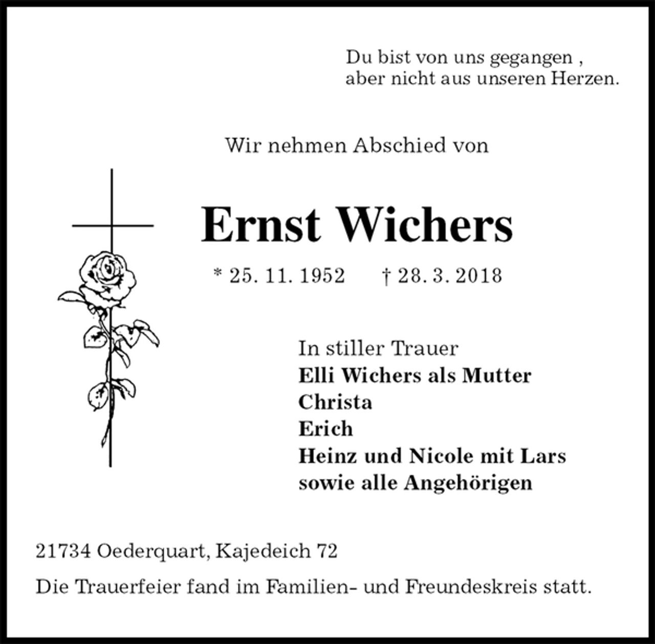 <p>Du bist von uns gegangen ,<br />aber nicht aus unseren Herzen.<br />Wir nehmen Abschied von<br />Ernst Wichers<br />* 25. 11. 1952 † 28. 3. 2018<br />In stiller Trauer<br />Elli Wichers als Mutter<br />Christa<br />Erich<br />Heinz und Nicole mit Lars<br />sowie alle Angehörigen<br />21734 Oederquart, Kajedeich 72<br />Die Trauerfeier fand im Familien- und Freundeskreis statt.</p>