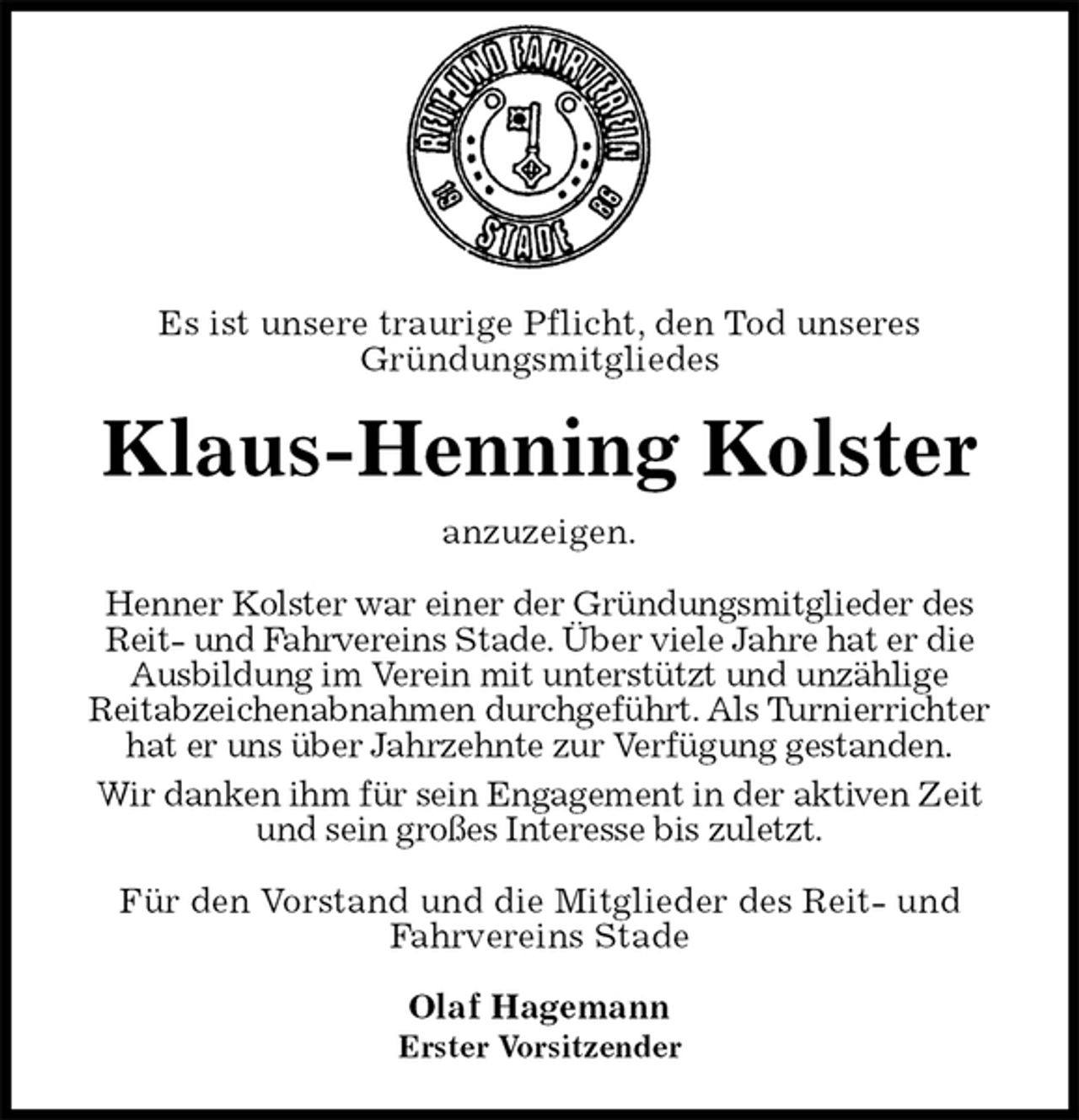 <p>Es ist unsere traurige Pflicht, den Tod unseres<br />Gründungsmitgliedes<br />Klaus-Henning Kolster<br />anzuzeigen.<br />Henner Kolster war einer der Gründungsmitglieder des Reit- und Fahrvereins Stade. Über viele Jahre hat er die Ausbildung im Verein mit unterstützt und unzählige<br />Reitabzeichenabnahmen durchgeführt. Als Turnierrichter hat er uns über Jahrzehnte zur Verfügung gestanden.<br />Wir danken ihm für sein Engagement in der aktiven Zeit und sein großes Interesse bis zuletzt.<br />Für den Vorstand und die Mitglieder des Reit- und Fahrvereins Stade</p>
<p>Olaf Hagemann<br />Erster Vorsitzender</p>