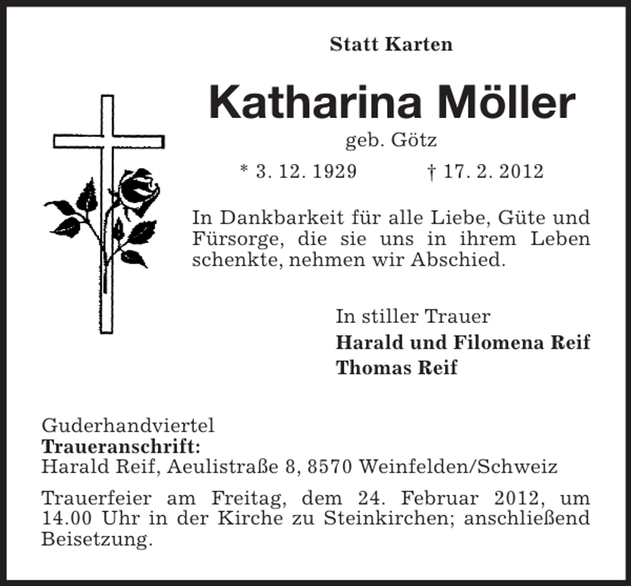 <p>Statt Karten</p>
<p>Katharina Möller<br />geb. Götz<br />* 3. 12. 1929</p>
<p>† 17. 2. 2012</p>
<p>In Dankbarkeit für alle Liebe, Güte und<br />Fürsorge, die sie uns in ihrem Leben<br />schenkte, nehmen wir Abschied.<br />In stiller Trauer<br />Harald und Filomena Reif<br />Thomas Reif<br />Guderhandviertel<br />Traueranschrift:<br />Harald Reif, Aeulistraße 8, 8570 Weinfelden/Schweiz<br />Trauerfeier am Freitag, dem 24. Februar 2012, um<br />14.00 Uhr in der Kirche zu Steinkirchen; anschließend<br />Beisetzung.</p>