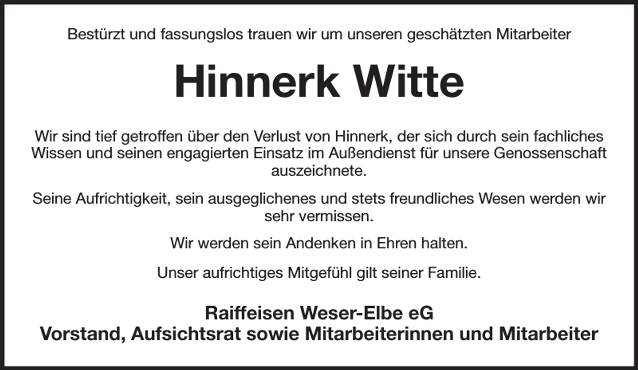<p>Bestürzt und fassungslos trauen wir um unseren geschätzten Mitarbeiter<br />Hinnerk Witte<br />Wir sind tief getroffen über den Verlust von Hinnerk, der sich durch sein fachliches Wissen und seinen engagierten Einsatz im Außendienst für unsere Genossenschaft auszeichnete.</p><p>Seine Aufrichtigkeit, sein ausgeglichenes und stets freundliches Wesen werden wir sehr vermissen.</p><p>Wir werden sein Andenken in Ehren halten.</p><p>Unser aufrichtiges Mitgefühl gilt seiner Familie.<br />Raiffeisen Weser-Elbe eG<br />Vorstand, Aufsichtsrat sowie Mitarbeiterinnen und Mitarbeiter</p>