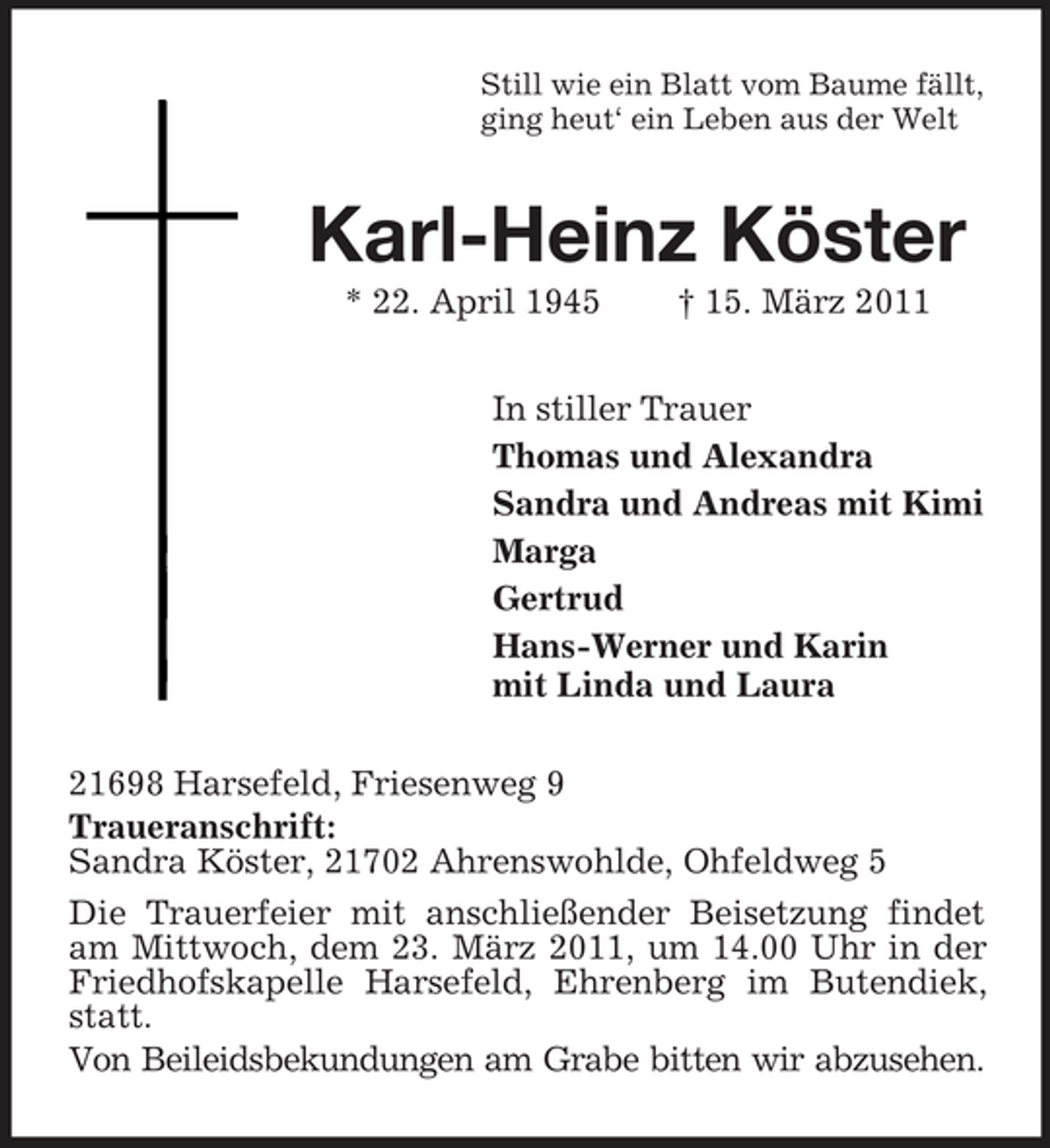 <p>Still wie ein Blatt vom Baume fällt, ging heut‘ ein Leben aus der Welt</p><p>Karl-Heinz Köster<br />* 22. April 1945 † 15. März 2011 In stiller Trauer Thomas und Alexandra Sandra und Andreas mit Kimi Marga Gertrud Hans-Werner und Karin mit Linda und Laura 21698 Harsefeld, Friesenweg 9 Traueranschrift: Sandra Köster, 21702 Ahrenswohlde, Ohfeldweg 5 Die Trauerfeier mit anschließender Beisetzung findet am Mittwoch, dem 23. März 2011, um 14.00 Uhr in der Friedhofskapelle Harsefeld, Ehrenberg im Butendiek, statt. Von Beileidsbekundungen am Grabe bitten wir abzusehen.</p>