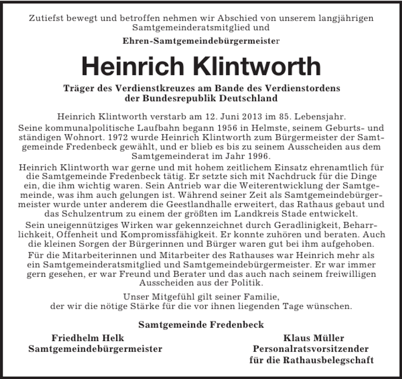 <p>Zutiefst bewegt und betroffen nehmen wir Abschied von unserem langjährigen Samtgemeinderatsmitglied und<br />Ehren-Samtgemeindebürgermeister<br />Heinrich Klintworth<br />Träger des Verdienstkreuzes am Bande des Verdienstordens<br />der Bundesrepublik Deutschland<br />Heinrich Klintworth verstarb am 12. Juni 2013 im 85. Lebensjahr.<br />Seine kommunalpolitische Laufbahn begann 1956 in Helmste, seinem Geburts- und ständigen Wohnort. 1972 wurde Heinrich Klintworth zum Bürgermeister der Samtgemeinde Fredenbeck gewählt, und er blieb es bis zu seinem Ausscheiden aus dem Samtgemeinderat im Jahr 1996.<br />Heinrich Klintworth war gerne und mit hohem zeitlichem Einsatz ehrenamtlich für die Samtgemeinde Fredenbeck tätig. Er setzte sich mit Nachdruck für die Dinge ein, die ihm wichtig waren. Sein Antrieb war die Weiterentwicklung der Samtgemeinde, was ihm auch gelungen ist. Während seiner Zeit als Samtgemeindebürgermeister wurde unter anderem die Geestlandhalle erweitert, das Rathaus gebaut und das Schulzentrum zu einem der größten im Landkreis Stade entwickelt.<br />Sein uneigennütziges Wirken war gekennzeichnet durch Geradlinigkeit, Beharrlichkeit, Offenheit und Kompromissfähigkeit. Er konnte zuhören und beraten. Auch die kleinen Sorgen der Bürgerinnen und Bürger waren gut bei ihm aufgehoben.<br />Für die Mitarbeiterinnen und Mitarbeiter des Rathauses war Heinrich mehr als<br />ein Samtgemeinderatsmitglied und Samtgemeindebürgermeister. Er war immer gern gesehen, er war Freund und Berater und das auch nach seinem freiwilligen Ausscheiden aus der Politik.<br />Unser Mitgefühl gilt seiner Familie,<br />der wir die nötige Stärke für die vor ihnen liegenden Tage wünschen.<br />Samtgemeinde Fredenbeck<br />Friedhelm Helk Klaus Müller<br />Samtgemeindebürgermeister Personalratsvorsitzender<br />für die Rathausbelegschaft</p>