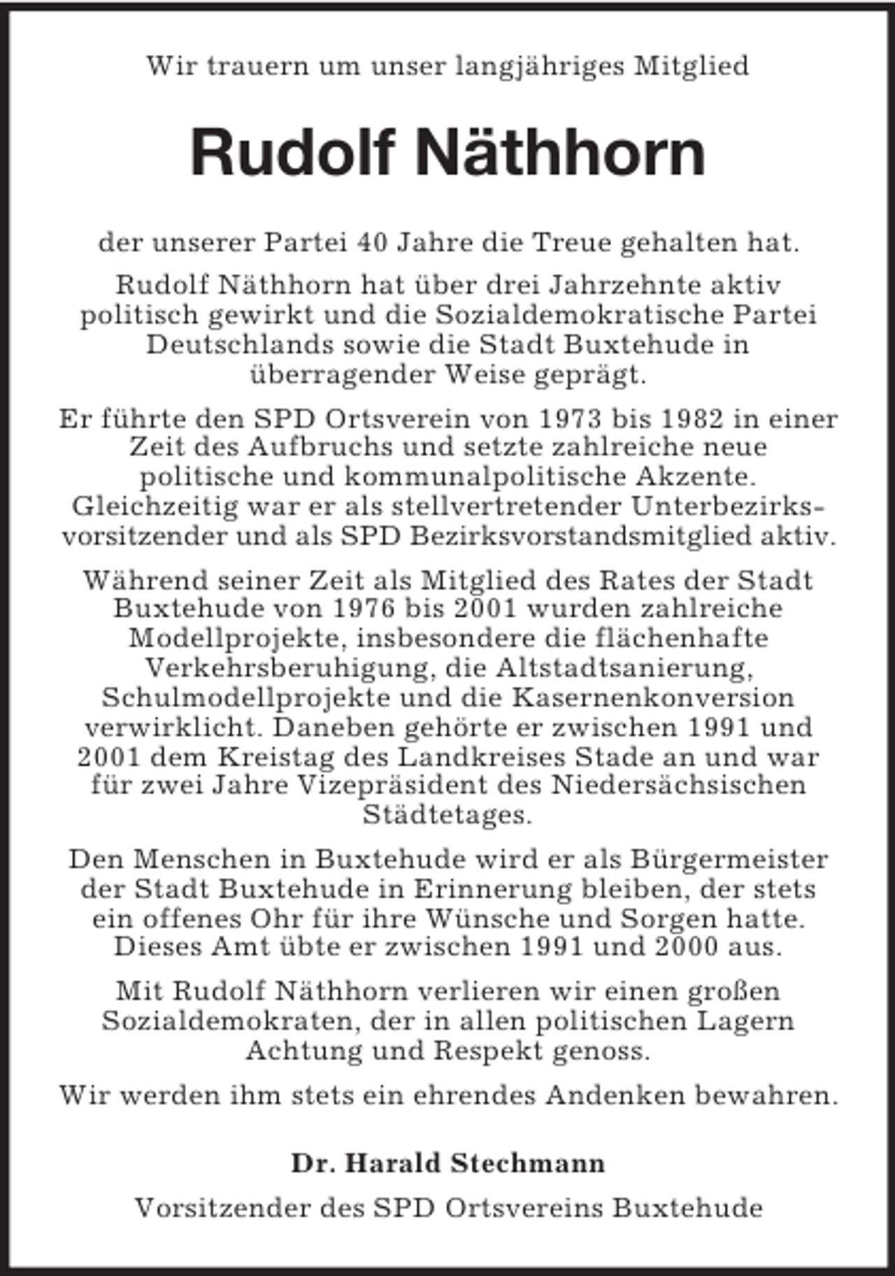 <p>Wir trauern um unser langjähriges Mitglied</p><p>Rudolf Näthhorn<br />der unserer Partei 40 Jahre die Treue gehalten hat.<br />Rudolf Näthhorn hat über drei Jahrzehnte aktiv<br />politisch gewirkt und die Sozialdemokratische Partei<br />Deutschlands sowie die Stadt Buxtehude in<br />überragender Weise geprägt.<br />Er führte den SPD Ortsverein von 1973 bis 1982 in einer<br />Zeit des Aufbruchs und setzte zahlreiche neue<br />politische und kommunalpolitische Akzente.<br />Gleichzeitig war er als stellvertretender Unterbezirksvorsitzender und als SPD Bezirksvorstandsmitglied aktiv.<br />Während seiner Zeit als Mitglied des Rates der Stadt<br />Buxtehude von 1976 bis 2001 wurden zahlreiche<br />Modellprojekte, insbesondere die flächenhafte<br />Verkehrsberuhigung, die Altstadtsanierung,<br />Schulmodellprojekte und die Kasernenkonversion<br />verwirklicht. Daneben gehörte er zwischen 1991 und<br />2001 dem Kreistag des Landkreises Stade an und war<br />für zwei Jahre Vizepräsident des Niedersächsischen<br />Städtetages.<br />Den Menschen in Buxtehude wird er als Bürgermeister<br />der Stadt Buxtehude in Erinnerung bleiben, der stets<br />ein offenes Ohr für ihre Wünsche und Sorgen hatte.<br />Dieses Amt übte er zwischen 1991 und 2000 aus.<br />Mit Rudolf Näthhorn verlieren wir einen großen<br />Sozialdemokraten, der in allen politischen Lagern<br />Achtung und Respekt genoss.<br />Wir werden ihm stets ein ehrendes Andenken bewahren.<br />Dr. Harald Stechmann<br />Vorsitzender des SPD Ortsvereins Buxtehude</p>