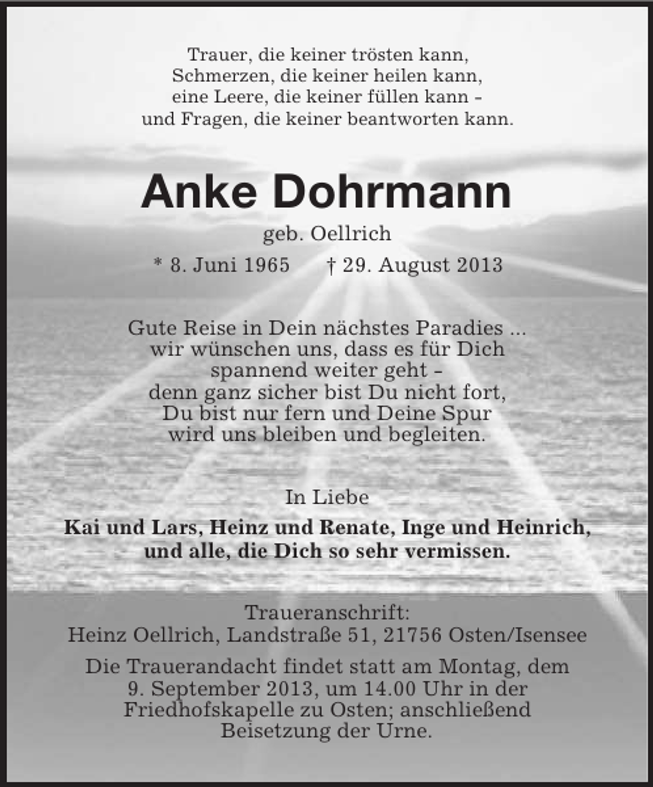 <p>Trauer, die keiner trösten kann,<br />Schmerzen, die keiner heilen kann,<br />eine Leere, die keiner füllen kann -<br />und Fragen, die keiner beantworten kann.<br />Anke Dohrmann<br />geb. Oellrich<br />* 8. Juni 1965 † 29. August 2013<br />Gute Reise in Dein nächstes Paradies ...<br />wir wünschen uns, dass es für Dich<br />spannend weiter geht -<br />denn ganz sicher bist Du nicht fort,<br />Du bist nur fern und Deine Spur<br />wird uns bleiben und begleiten.<br />In Liebe<br />Kai und Lars, Heinz und Renate, Inge und Heinrich,<br />und alle, die Dich so sehr vermissen.<br />Traueranschrift:<br />Heinz Oellrich, Landstraße 51, 21756 Osten/Isensee<br />Die Trauerandacht findet statt am Montag, dem<br />9. September 2013, um 14.00 Uhr in der<br />Friedhofskapelle zu Osten; anschließend<br />Beisetzung der Urne.</p>