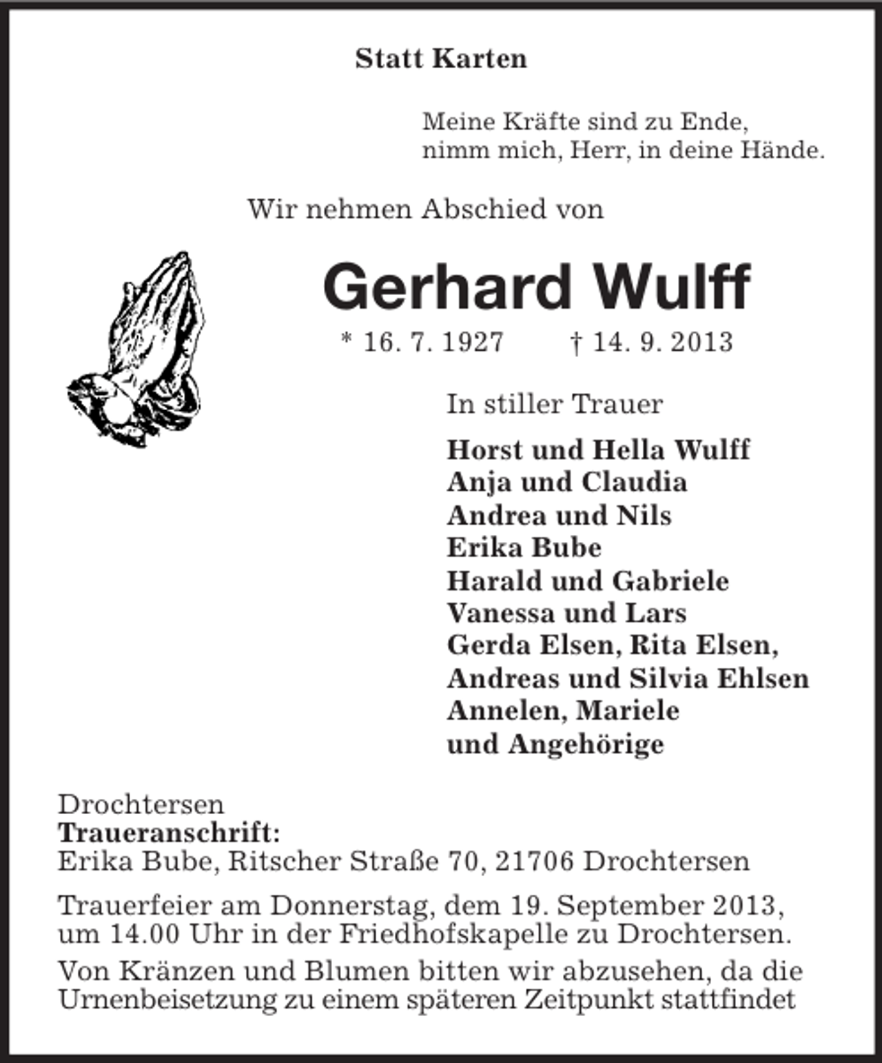 <p>Statt Karten<br />Meine Kräfte sind zu Ende,<br />nimm mich, Herr, in deine Hände.</p><p>Wir nehmen Abschied von</p><p>Gerhard Wulff<br />* 16. 7. 1927</p><p>† 14. 9. 2013</p><p>In stiller Trauer<br />Horst und Hella Wulff<br />Anja und Claudia<br />Andrea und Nils<br />Erika Bube<br />Harald und Gabriele<br />Vanessa und Lars<br />Gerda Elsen, Rita Elsen,<br />Andreas und Silvia Ehlsen<br />Annelen, Mariele<br />und Angehörige<br />Drochtersen<br />Traueranschrift:<br />Erika Bube, Ritscher Straße 70, 21706 Drochtersen<br />Trauerfeier am Donnerstag, dem 19. September 2013,<br />um 14.00 Uhr in der Friedhofskapelle zu Drochtersen.<br />Von Kränzen und Blumen bitten wir abzusehen, da die<br />Urnenbeisetzung zu einem späteren Zeitpunkt stattfindet</p>