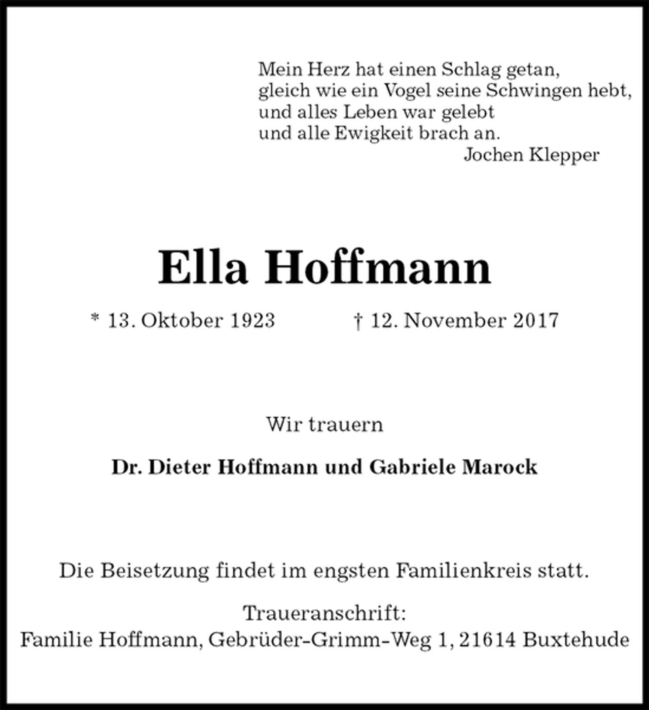 <p>Mein Herz hat einen Schlag getan,<br />gleich wie ein Vogel seine Schwingen hebt,<br />und alles Leben war gelebt<br />und alle Ewigkeit brach an.<br />Jochen Klepper<br />Ella Hoffmann<br />* 13. Oktober 1923 † 12. November 2017<br />Wir trauern</p><p>Dr. Dieter Hoffmann und Gabriele Marock<br />Die Beisetzung findet im engsten Familienkreis statt.</p><p>Traueranschrift:<br />Familie Hoffmann, Gebrüder-Grimm-Weg 1, 21614 Buxtehude</p>