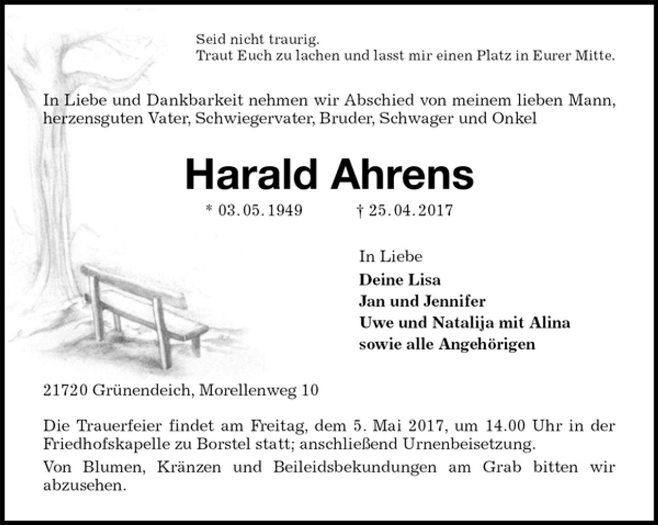 <p>Seid nicht traurig.<br />Traut Euch zu lachen und lasst mir einen Platz in Eurer Mitte.<br />In Liebe und Dankbarkeit nehmen wir Abschied von meinem lieben Mann, herzensguten Vater, Schwiegervater, Bruder, Schwager und Onkel<br />Harald Ahrens<br />* 03. 05. 1949 † 25. 04. 2017<br />In Liebe<br />Deine Lisa<br />Jan und Jennifer<br />Uwe und Natalija mit Alina<br />sowie alle Angehörigen<br />21720 Grünendeich, Morellenweg 10</p><p>Die Trauerfeier findet am Freitag, dem 5. Mai 2017, um 14.00 Uhr in der Friedhofskapelle zu Borstel statt; anschließend Urnenbeisetzung.<br />Von Blumen, Kränzen und Beileidsbekundungen am Grab bitten wir<br />abzusehen.</p>