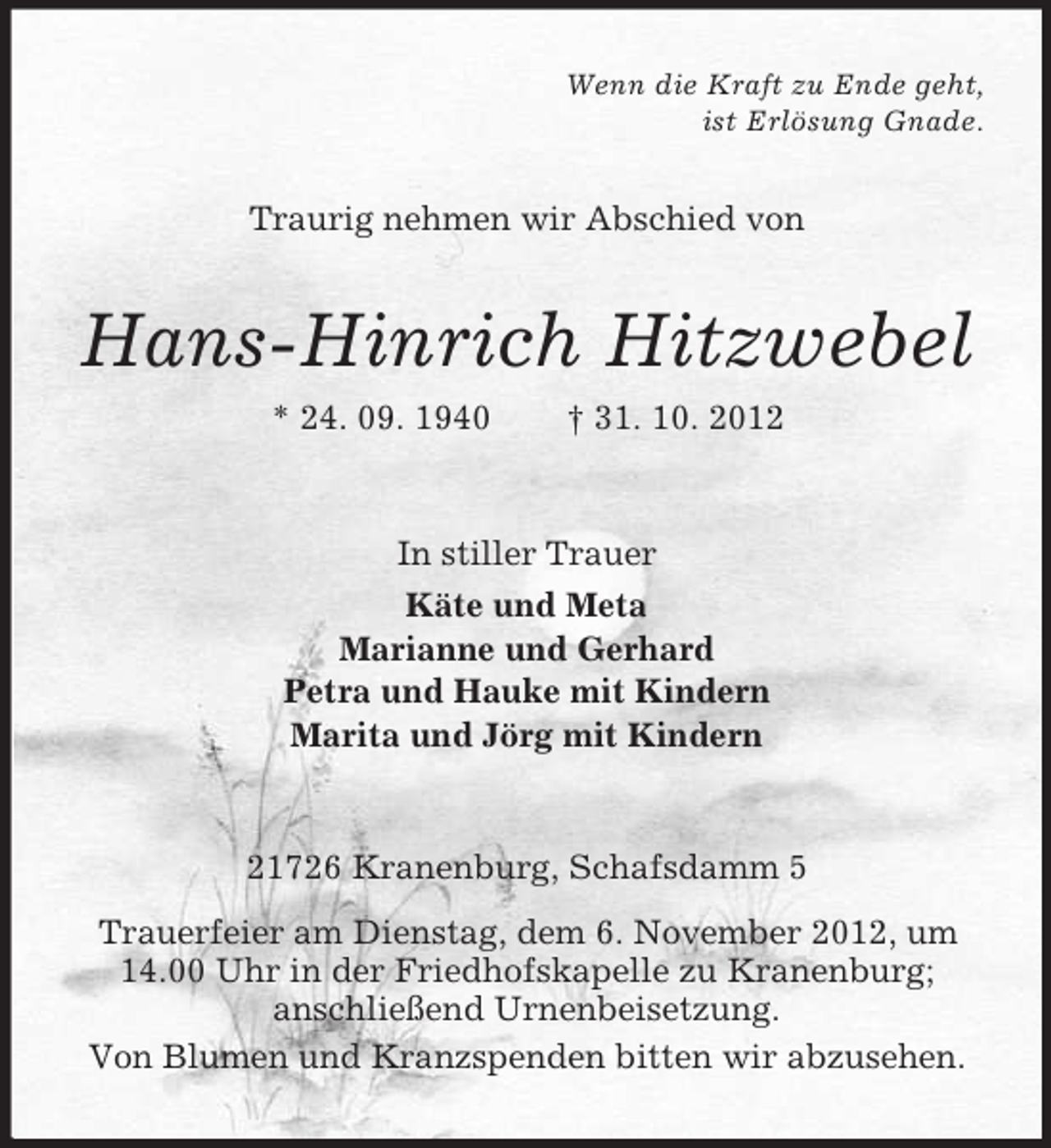 <p>Wenn die Kraft zu Ende geht,<br />ist Erlösung Gnade.</p><p>Traurig nehmen wir Abschied von</p><p>Hans-Hinrich Hitzwebel<br />* 24. 09. 1940</p><p>† 31. 10. 2012</p><p>In stiller Trauer<br />Käte und Meta<br />Marianne und Gerhard<br />Petra und Hauke mit Kindern<br />Marita und Jörg mit Kindern</p><p>21726 Kranenburg, Schafsdamm 5<br />Trauerfeier am Dienstag, dem 6. November 2012, um<br />14.00 Uhr in der Friedhofskapelle zu Kranenburg;<br />anschließend Urnenbeisetzung.<br />Von Blumen und Kranzspenden bitten wir abzusehen.</p>