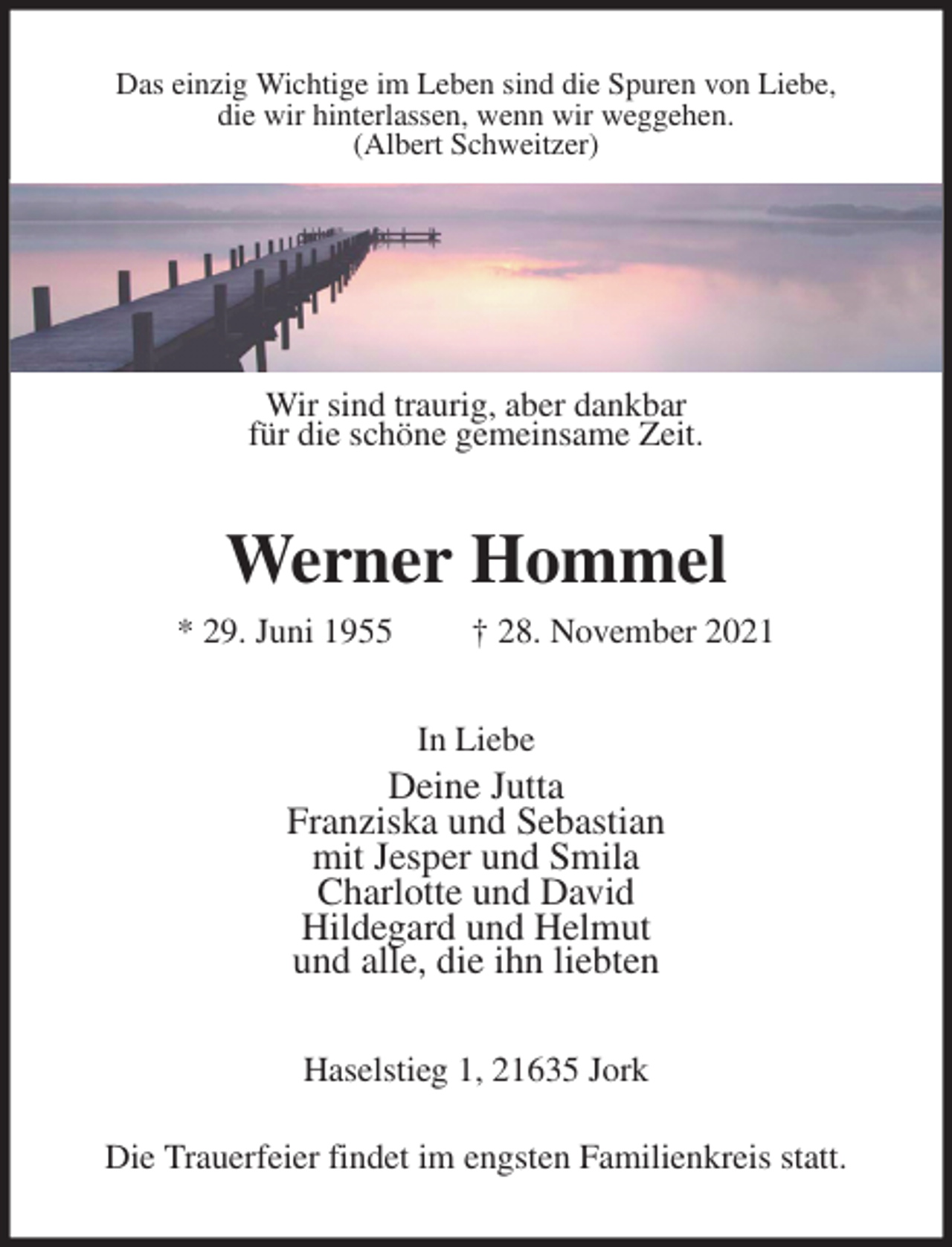 <p>Das einzig Wichtige im Leben sind die Spuren von Liebe,<br />die wir hinterlassen, wenn wir weggehen.<br />(Albert Schweitzer)<br />Wir sind traurig, aber dankbar<br />für die schöne gemeinsame Zeit.<br />Werner Hommel<br />* 29. Juni 1955 † 28. November 2021<br />In Liebe<br />Deine Jutta<br />Franziska und Sebastian<br />mit Jesper und Smila<br />Charlotte und David<br />Hildegard und Helmut<br />und alle, die ihn liebten<br />Haselstieg 1, 21635 Jork<br />Die Trauerfeier findet im engsten Familienkreis statt.</p>