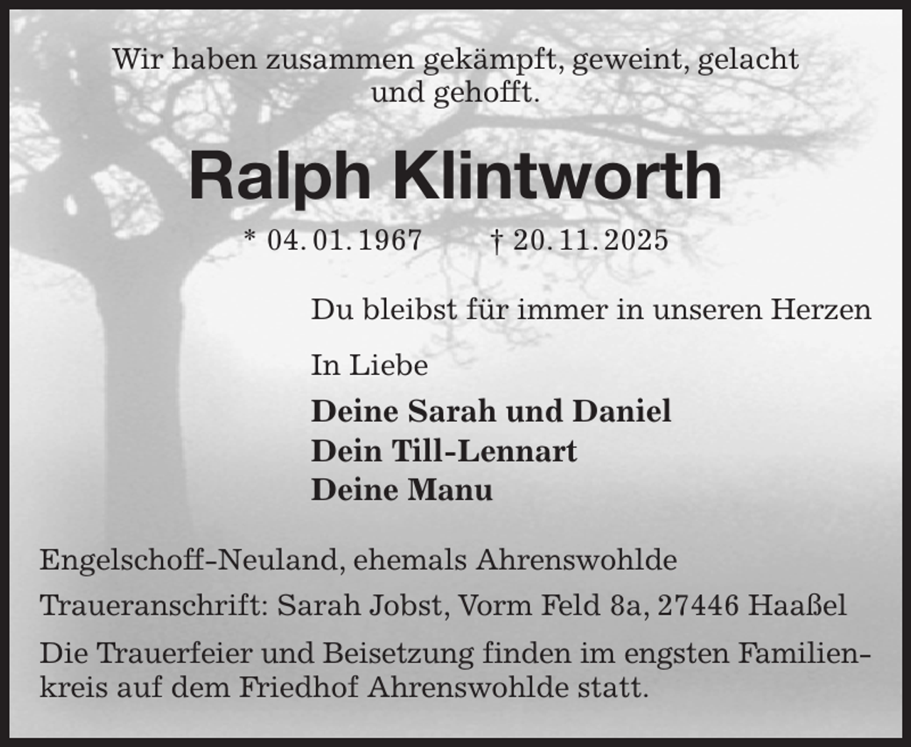 <p>Wir haben zusammen gekämpft, geweint, gelacht<br />und gehofft.<br />Ralph Klintworth<br />* 04. 01. 1967 † 20. 11. 2025<br />Du bleibst für immer in unseren Herzen<br />In Liebe<br />Deine Sarah und Daniel<br />Dein Till-Lennart<br />Deine Manu<br />Engelschoff-Neuland, ehemals Ahrenswohlde<br />Traueranschrift: Sarah Jobst, Vorm Feld 8a, 27446 Haaßel<br />Die Trauerfeier und Beisetzung finden im engsten Familien-<br />kreis auf dem Friedhof Ahrenswohlde statt.</p>