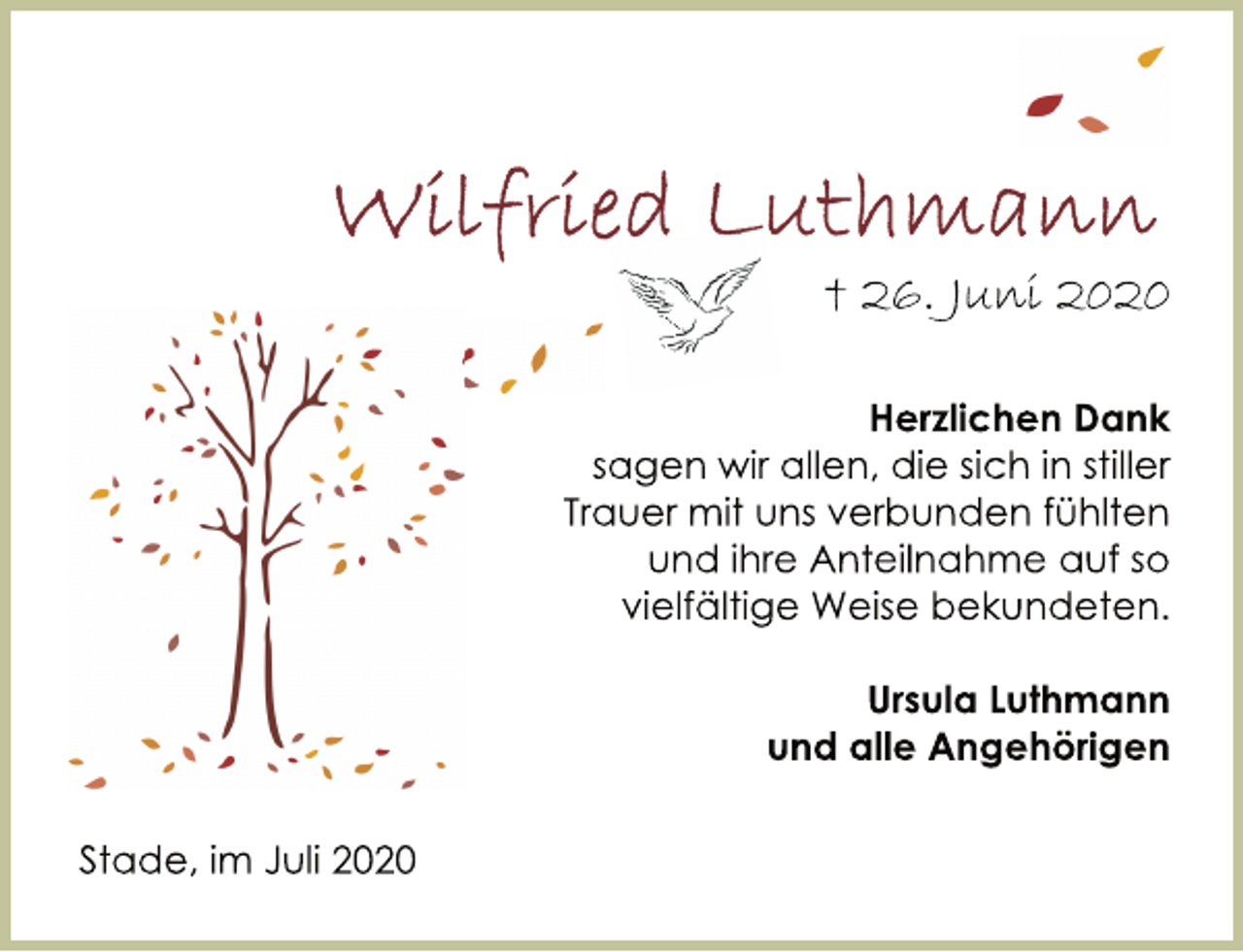 <p>Wilfried Luthmann<br />† 26. Juni 2020<br />Herzlichen Dank<br />sagen wir allen, die sich in stiller<br />Trauer mit uns verbunden fühlten<br />und ihre Anteilnahme auf so<br />vielfältige Weise bekundeten.<br />Ursula Luthmann<br />und alle Angehörigen<br />Stade, im Juli 2020</p>