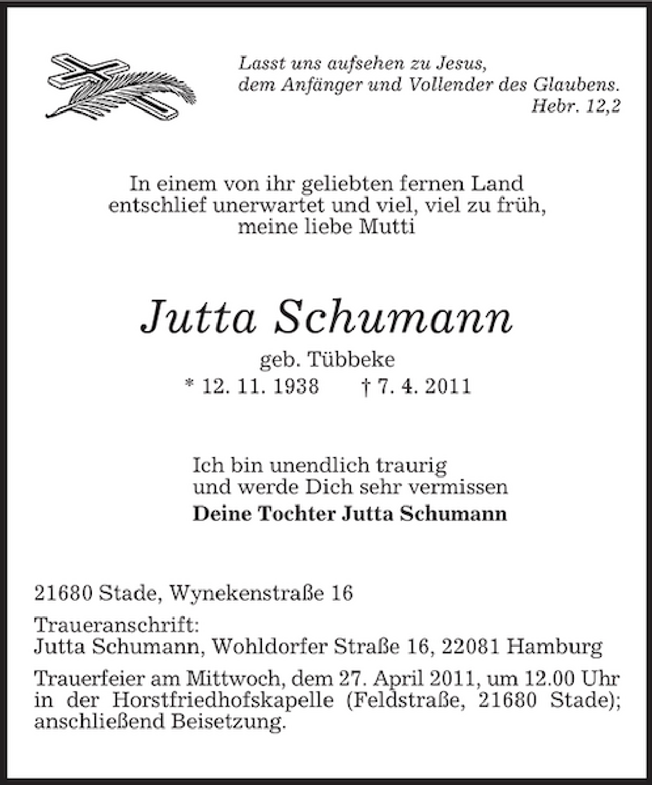<p>Lasst uns aufsehen zu Jesus,<br />dem Anfänger und Vollender des Glaubens.<br />Hebr. 12,2<br />In einem von ihr geliebten fernen Land<br />entschlief unerwartet und viel, viel zu früh,<br />meine liebe Mutti<br />Jutta Schumann<br />geb. Tübbeke<br />* 12. 11. 1938 † 7. 4. 2011<br />Ich bin unendlich traurig<br />und werde Dich sehr vermissen<br />Deine Tochter Jutta Schumann<br />21680 Stade, Wynekenstraße 16<br />Traueranschrift:<br />Jutta Schumann, Wohldorfer Straße 16, 22081 Hamburg<br />Trauerfeier am Mittwoch, dem 27. April 2011, um 12.00 Uhr<br />in der Horstfriedhofskapelle (Feldstraße, 21680 Stade); anschließend Beisetzung.</p>