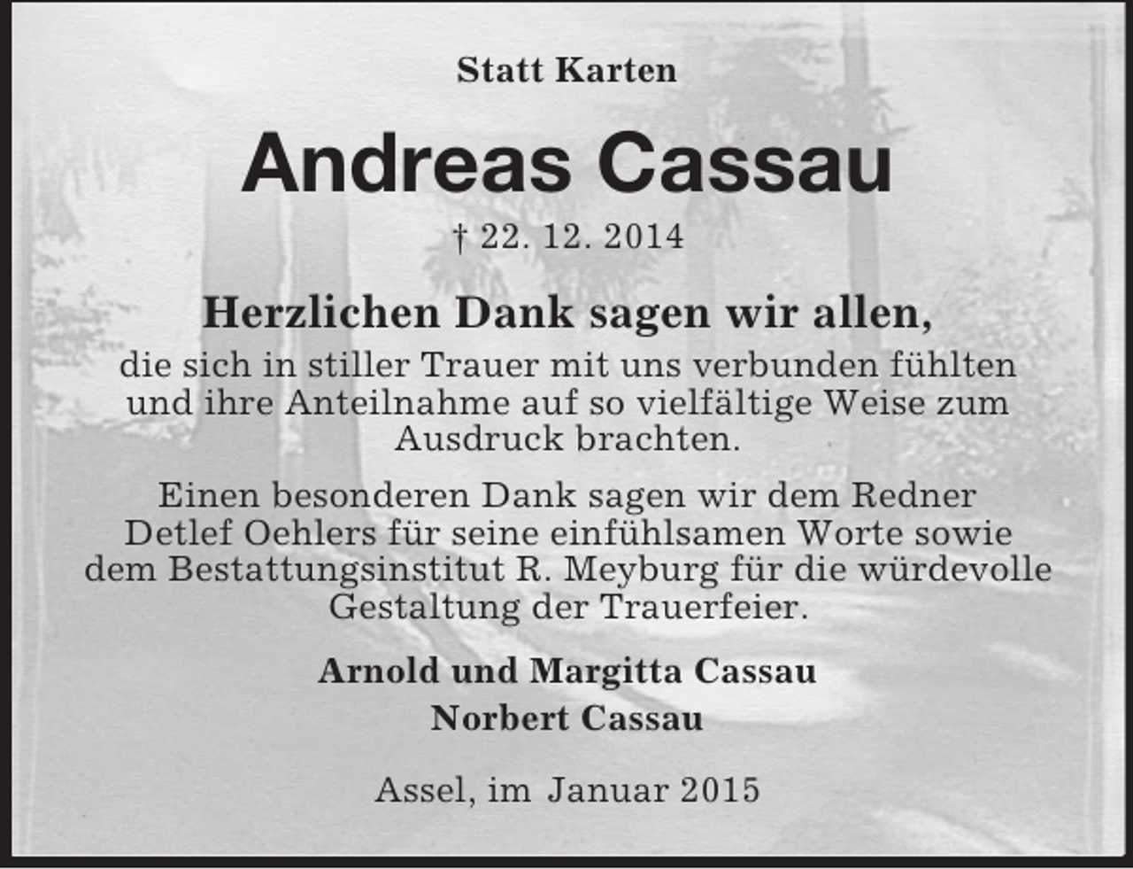 <p>Statt Karten<br />Andreas Cassau<br />† 22. 12. 2014<br />Herzlichen Dank sagen wir allen,<br />die sich in stiller Trauer mit uns verbunden fühlten<br />und ihre Anteilnahme auf so vielfältige Weise zum<br />Ausdruck brachten.<br />Einen besonderen Dank sagen wir dem Redner<br />Detlef Oehlers für seine einfühlsamen Worte sowie<br />dem Bestattungsinstitut R. Meyburg für die würdevolle Gestaltung der Trauerfeier.<br />Arnold und Margitta Cassau<br />Norbert Cassau<br />Assel, im Januar 2015</p>
