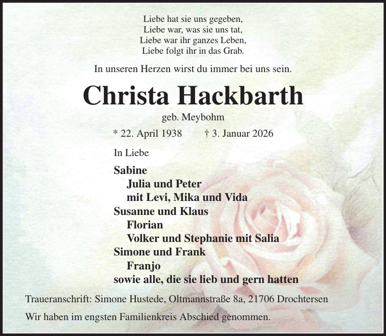 <p>Liebe hat sie uns gegeben,<br />Liebe war, was sie uns tat,<br />Liebe war ihr ganzes Leben,<br />Liebe folgt ihr in das Grab.<br />In unseren Herzen wirst du immer bei uns sein.<br />Christa Hackbarth<br />geb. Meybohm<br />* 22. April 1938 † 3. Januar 2026<br />In Liebe<br />Sabine<br />Julia und Peter<br />mit Levi, Mika und Vida<br />Susanne und Klaus<br />Florian<br />Volker und Stephanie mit Salia<br />Simone und Frank<br />Franjo<br />sowie alle, die sie lieb und gern hatten<br />Traueranschrift: Simone Hustede, Oltmannstraße 8a, 21706 Drochtersen<br />Wir haben im engsten Familienkreis Abschied genommen.</p>