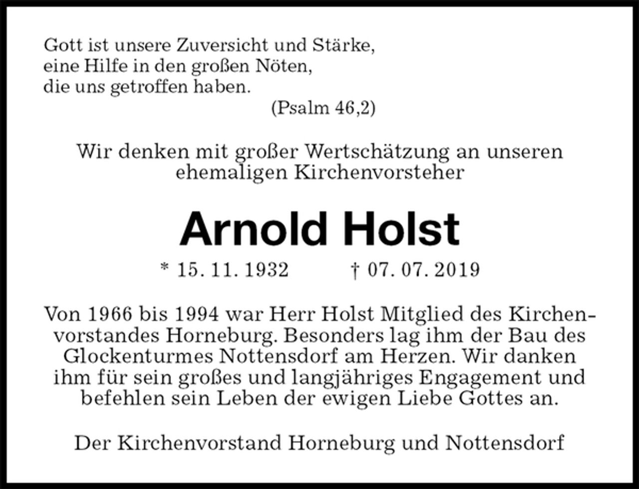 <p>Gott ist unsere Zuversicht und Stärke,<br />eine Hilfe in den großen Nöten,<br />die uns getroffen haben.<br />(Psalm 46,2)<br />Wir denken mit großer Wertschätzung an unseren<br />ehemaligen Kirchenvorsteher<br />Arnold Holst<br />* 15. 11. 1932 † 07. 07. 2019<br />Von 1966 bis 1994 war Herr Holst Mitglied des Kirchenvorstandes Horneburg. Besonders lag ihm der Bau des Glockenturmes Nottensdorf am Herzen. Wir danken ihm für sein großes und langjähriges Engagement und befehlen sein Leben der ewigen Liebe Gottes an.<br />Der Kirchenvorstand Horneburg und Nottensdorf</p>