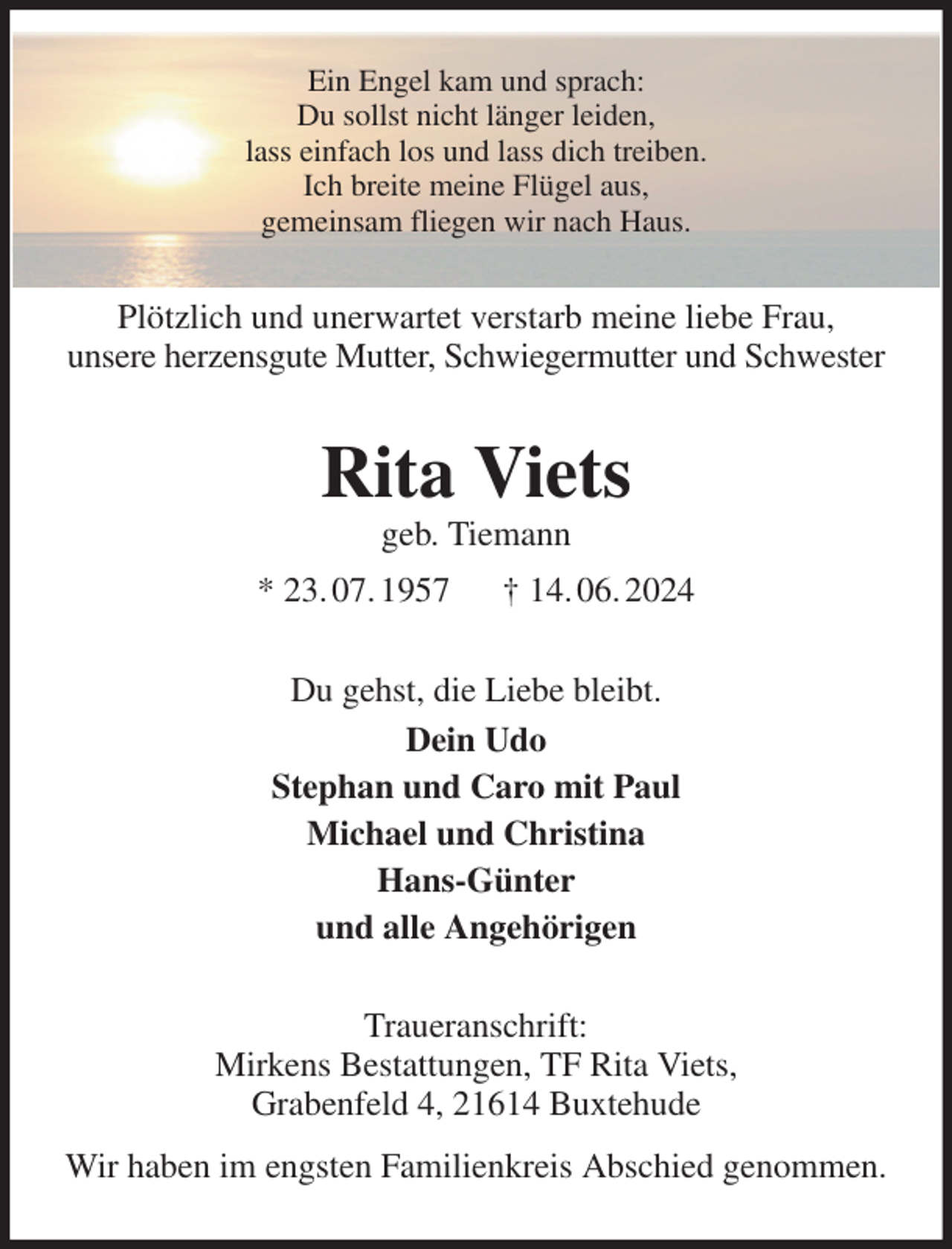 <p>Ein Engel kam und sprach:<br />Du sollst nicht länger leiden,<br />lass einfach los und lass dich treiben.<br />Ich breite meine Flügel aus,<br />gemeinsam fliegen wir nach Haus.<br />Plötzlich und unerwartet verstarb meine liebe Frau,<br />unsere herzensgute Mutter, Schwiegermutter und Schwester<br />Rita Viets<br />geb. Tiemann<br />* 23. 07. 1957 † 14. 06. 2024<br />Du gehst, die Liebe bleibt.<br />Dein Udo<br />Stephan und Caro mit Paul<br />Michael und Christina<br />Hans-Günter<br />und alle Angehörigen<br />Traueranschrift:<br />Mirkens Bestattungen, TF Rita Viets,<br />Grabenfeld 4, 21614 Buxtehude<br />Wir haben im engsten Familienkreis Abschied genommen.</p>
