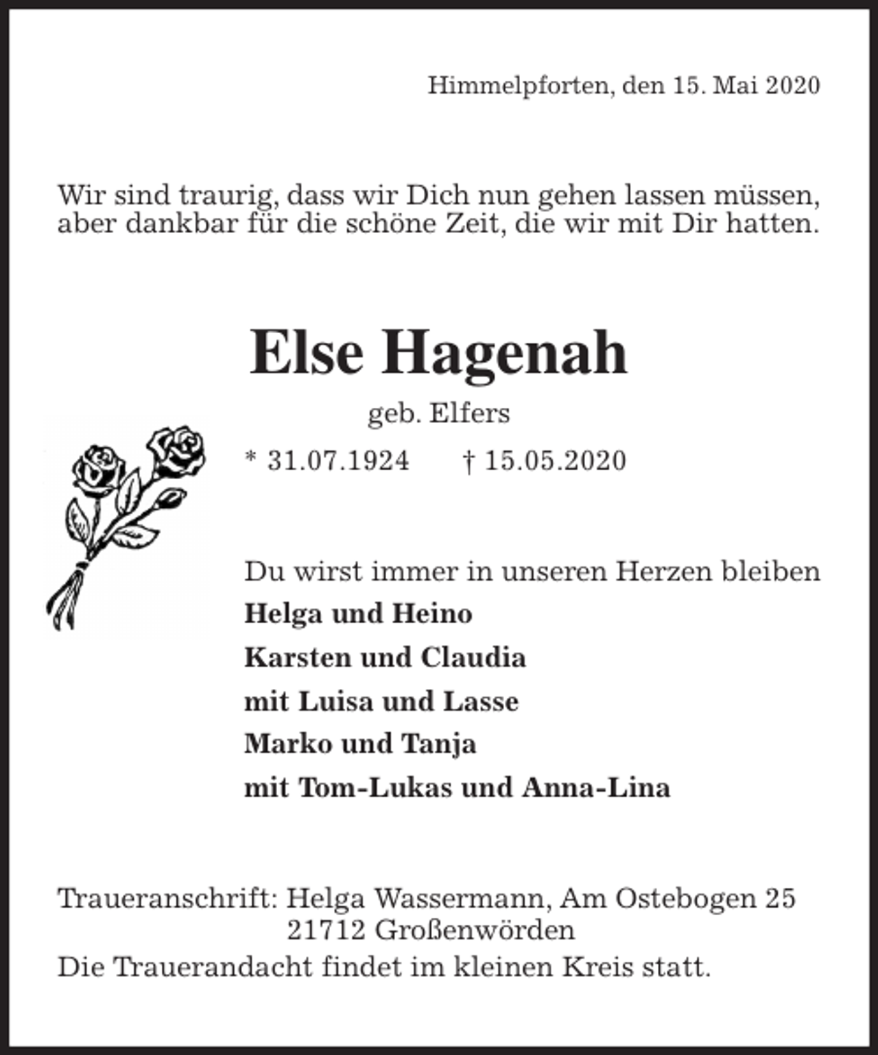 <p>Himmelpforten, den 15. Mai 2020<br />Wir sind traurig, dass wir Dich nun gehen lassen müssen, aber dankbar für die schöne Zeit, die wir mit Dir hatten.<br />Else Hagenah<br />geb. Elfers<br />* 31.07.1924 † 15.05.2020<br />Du wirst immer in unseren Herzen bleiben<br />Helga und Heino<br />Karsten und Claudia<br />mit Luisa und Lasse<br />Marko und Tanja<br />mit Tom-Lukas und Anna-Lina<br />Traueranschrift: Helga Wassermann, Am Ostebogen 25<br />21712 Großenwörden<br />Die Trauerandacht findet im kleinen Kreis statt.</p>