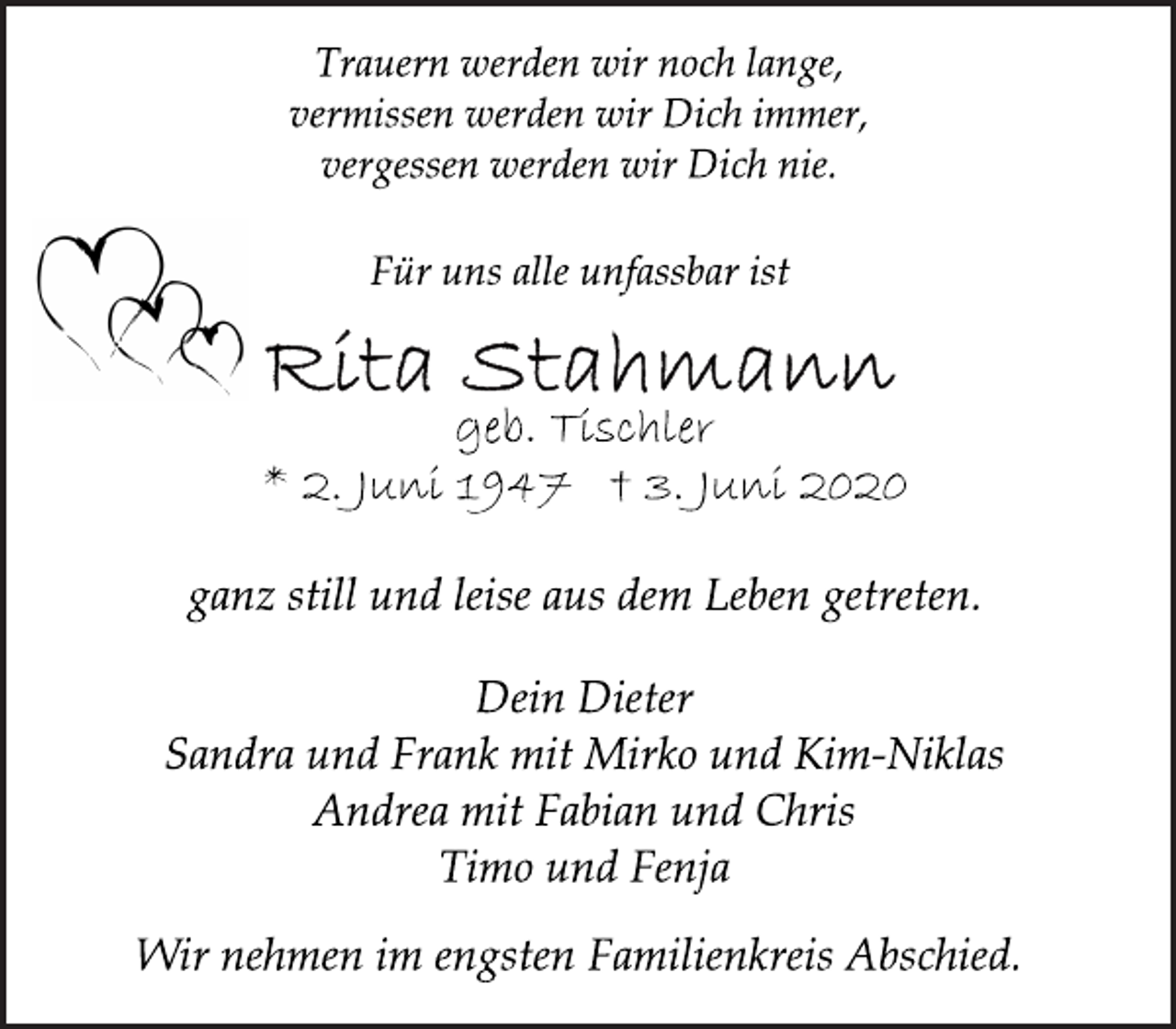 <p>Trauern werden wir noch lange,<br />vermissen werden wir Dich immer,<br />vergessen werden wir Dich nie.<br />Für uns alle unfassbar ist<br />Rita Stahmann<br />geb. Tischler<br />* 2. Juni 1947 † 3. Juni 2020<br />ganz still und leise aus dem Leben getreten.<br />Dein Dieter<br />Sandra und Frank mit Mirko und Kim-Niklas<br />Andrea mit Fabian und Chris<br />Timo und Fenja<br />Wir nehmen im engsten Familienkreis Abschied.</p>