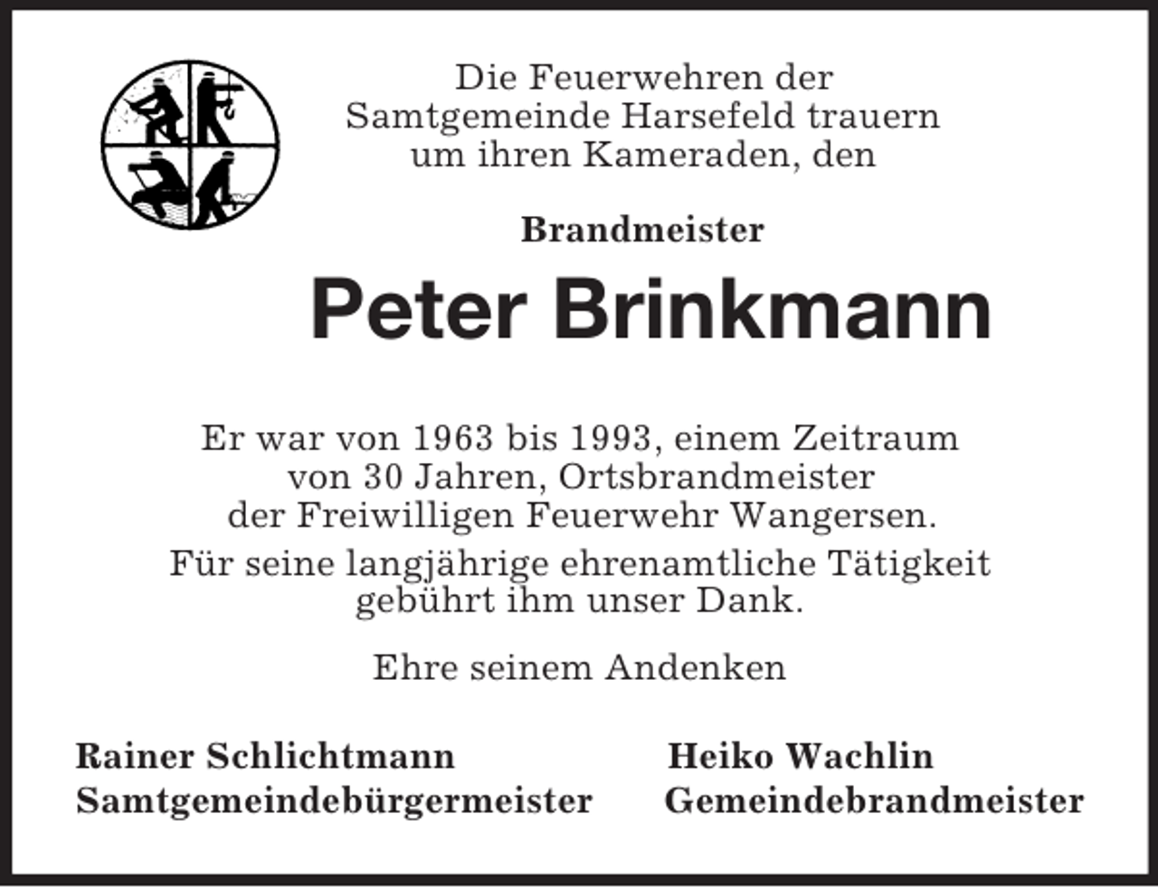 <p>Die Feuerwehren der<br />Samtgemeinde Harsefeld trauern<br />um ihren Kameraden, den</p><p>Brandmeister<br />Peter Brinkmann<br />Er war von 1963 bis 1993, einem Zeitraum<br />von 30 Jahren, Ortsbrandmeister<br />der Freiwilligen Feuerwehr Wangersen.<br />Für seine langjährige ehrenamtliche Tätigkeit<br />gebührt ihm unser Dank.<br />Ehre seinem Andenken<br />Rainer Schlichtmann Heiko Wachlin<br />Samtgemeindebürgermeister Gemeindebrandmeister</p>