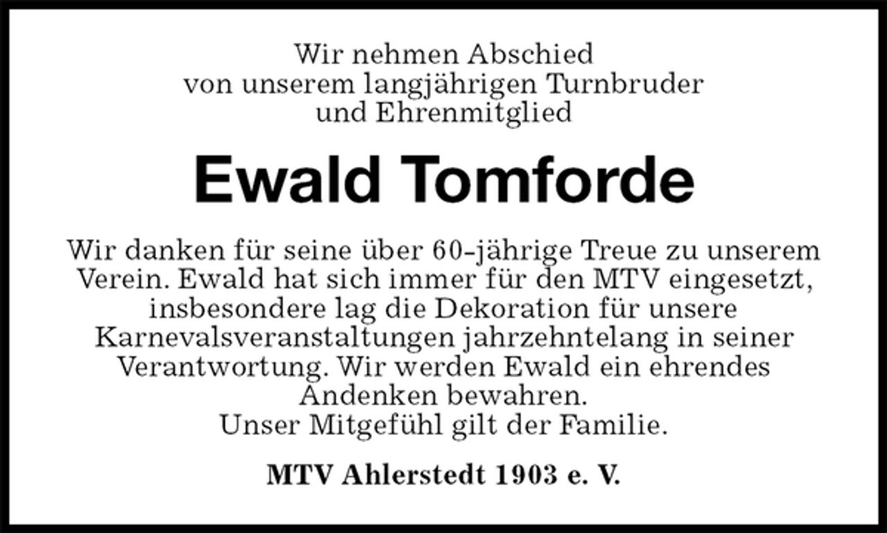 <p>Wir nehmen Abschied<br />von unserem langjährigen Turnbruder<br />und Ehrenmitglied<br />Ewald Tomforde<br />Wir danken für seine über 60-jährige Treue zu unserem Verein. Ewald hat sich immer für den MTV eingesetzt, insbesondere lag die Dekoration für unsere<br />Karnevalsveranstaltungen jahrzehntelang in seiner<br />Verantwortung. Wir werden Ewald ein ehrendes<br />Andenken bewahren.<br />Unser Mitgefühl gilt der Familie.<br />MTV Ahlerstedt 1903 e. V.</p>