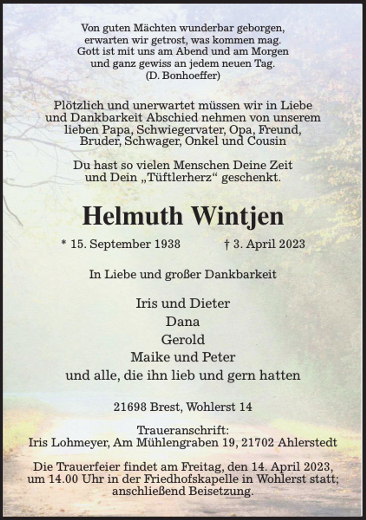 <p>Von guten Mächten wunderbar geborgen,<br />erwarten wir getrost, was kommen mag.<br />Gott ist mit uns am Abend und am Morgen<br />und ganz gewiss an jedem neuen Tag.<br />(D. Bonhoeffer)<br />Plötzlich und unerwartet müssen wir in Liebe<br />und Dankbarkeit Abschied nehmen von unserem<br />lieben Papa, Schwiegervater, Opa, Freund,<br />Bruder, Schwager, Onkel und Cousin</p><p>Du hast so vielen Menschen Deine Zeit<br />und Dein „Tüftlerherz“ geschenkt.<br />Helmuth Wintjen<br />* 15. September 1938 † 3. April 2023<br />In Liebe und großer Dankbarkeit</p><p>Iris und Dieter<br />Dana<br />Gerold<br />Maike und Peter<br />und alle, die ihn lieb und gern hatten<br />21698 Brest, Wohlerst 14</p><p>Traueranschrift:<br />Iris Lohmeyer, Am Mühlengraben 19, 21702 Ahlerstedt</p><p>Die Trauerfeier findet am Freitag, den 14. April 2023, um 14.00 Uhr in der Friedhofskapelle in Wohlerst statt;<br />anschließend Beisetzung.</p>