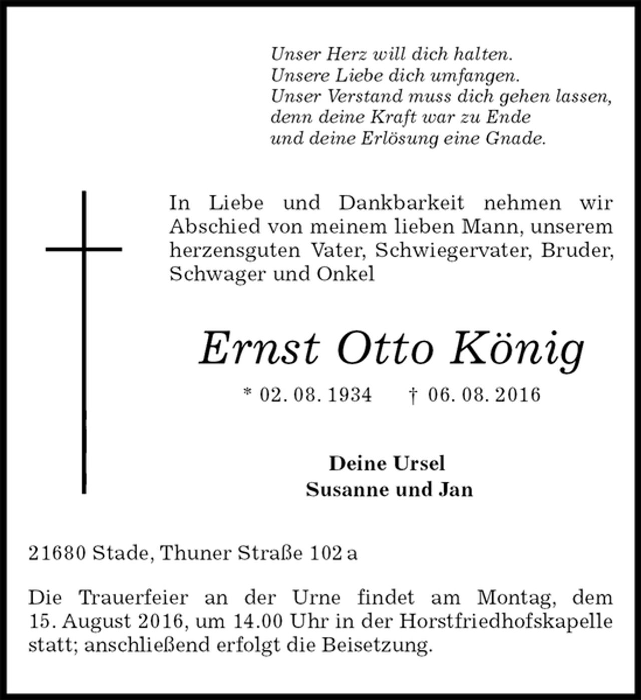 <p>Unser Herz will dich halten.<br />Unsere Liebe dich umfangen.<br />Unser Verstand muss dich gehen lassen,<br />denn deine Kraft war zu Ende<br />und deine Erlösung eine Gnade.<br />In Liebe und Dankbarkeit nehmen wir<br />Abschied von meinem lieben Mann, unserem herzensguten Vater, Schwiegervater, Bruder, Schwager und Onkel<br />Ernst Otto König<br />* 02. 08. 1934 † 06. 08. 2016<br />Deine Ursel<br />Susanne und Jan<br />21680 Stade, Thuner Straße 102 a</p><p>Die Trauerfeier an der Urne findet am Montag, dem<br />15. August 2016, um 14.00 Uhr in der Horstfriedhofskapelle statt; anschließend erfolgt die Beisetzung.</p>