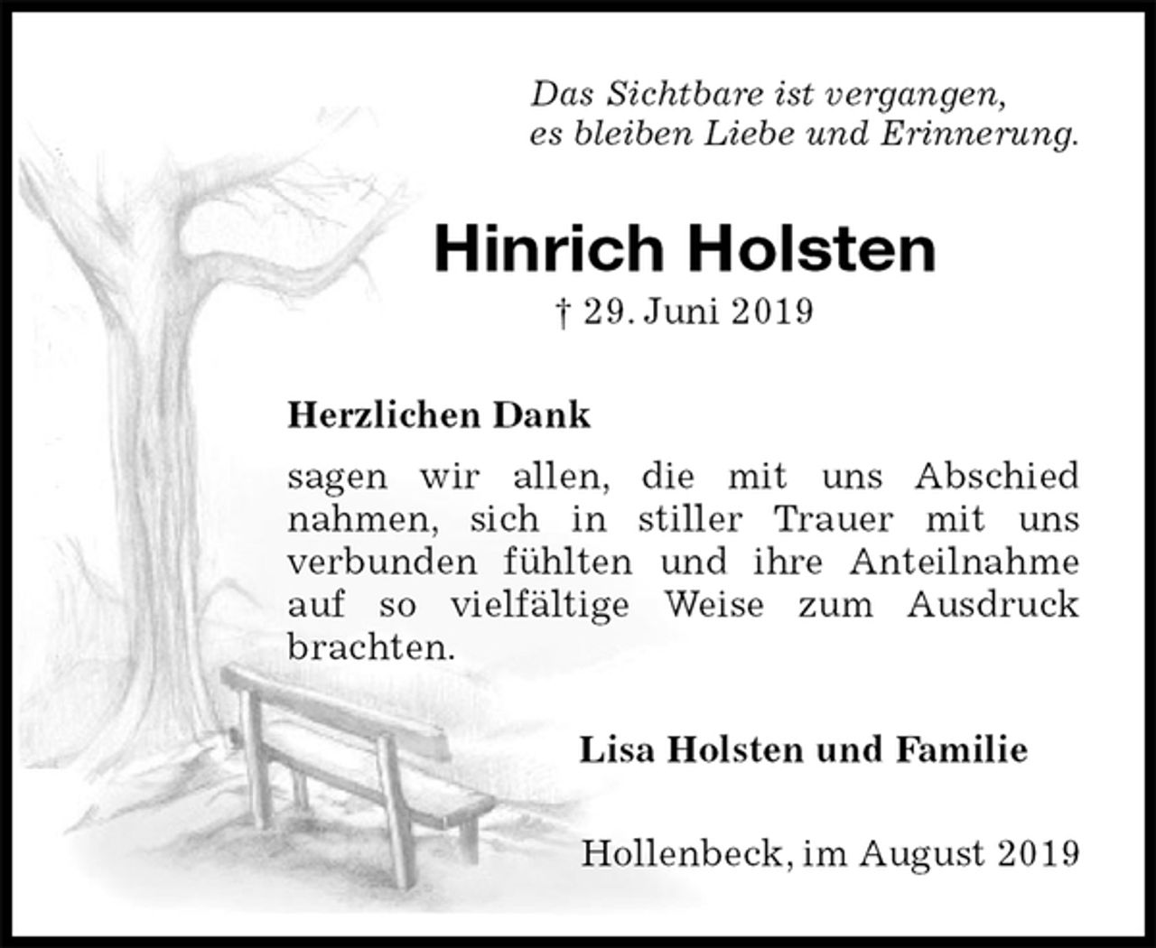 <p>Das Sichtbare ist vergangen,<br />es bleiben Liebe und Erinnerung.<br />Hinrich Holsten<br />† 29. Juni 2019<br />Herzlichen Dank<br />sagen wir allen, die mit uns Abschied<br />nahmen, sich in stiller Trauer mit uns<br />verbunden fühlten und ihre Anteilnahme auf so vielfältige Weise zum Ausdruck brachten.<br />Lisa Holsten und Familie<br />Hollenbeck, im August 2019</p>