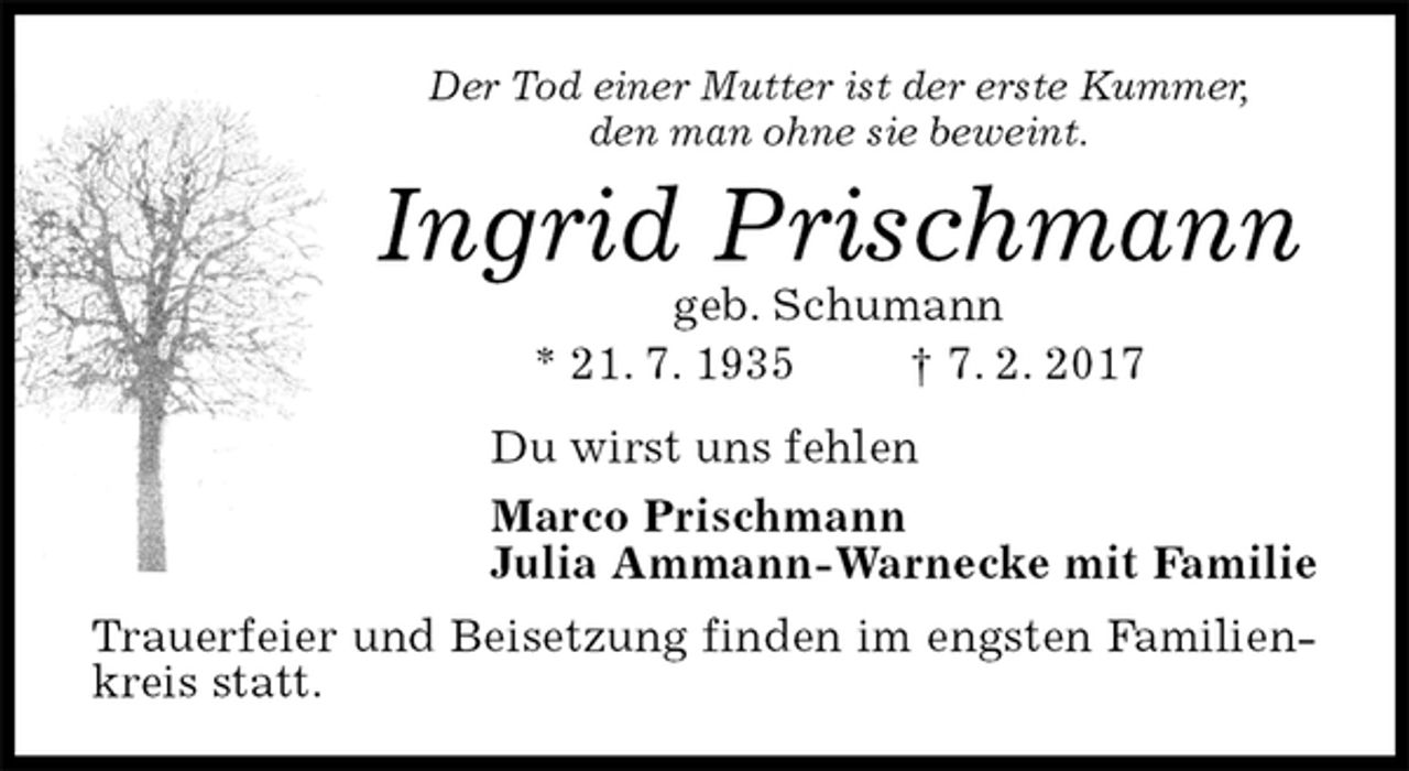 <p>Der Tod einer Mutter ist der erste Kummer,<br />den man ohne sie beweint.<br />Ingrid Prischmann<br />geb. Schumann<br />* 21. 7. 1935 † 7. 2. 2017<br />Du wirst uns fehlen<br />Marco Prischmann<br />Julia Ammann-Warnecke mit Familie<br />Trauerfeier und Beisetzung finden im engsten Familienkreis statt.</p>