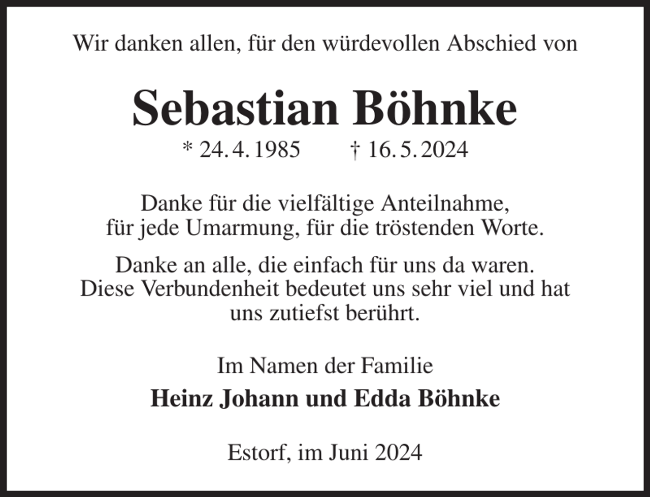 <p>Wir danken allen, für den würdevollen Abschied von<br />Sebastian Böhnke<br />* 24. 4. 1985 † 16. 5. 2024<br />Danke für die vielfältige Anteilnahme,<br />für jede Umarmung, für die tröstenden Worte.<br />Danke an alle, die einfach für uns da waren.<br />Diese Verbundenheit bedeutet uns sehr viel und hat<br />uns zutiefst berührt.<br />Im Namen der Familie<br />Heinz Johann und Edda Böhnke<br />Estorf, im Juni 2024</p>